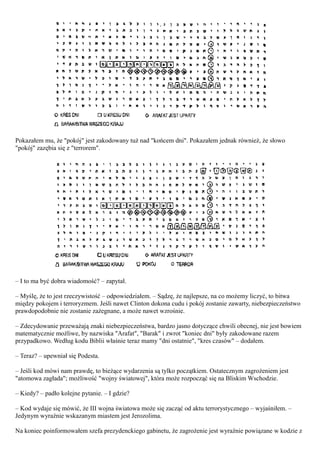 Pokazałem mu, że "pokój" jest zakodowany tuż nad "końcem dni". Pokazałem jednak również, że słowo
"pokój" zazębia się z "terrorem".




– I to ma być dobra wiadomość? – zapytał.

– Myślę, że to jest rzeczywistość – odpowiedziałem. – Sądzę, że najlepsze, na co możemy liczyć, to bitwa
między pokojem i terroryzmem. Jeśli nawet Clinton dokona cudu i pokój zostanie zawarty, niebezpieczeństwo
prawdopodobnie nie zostanie zażegnane, a może nawet wzrośnie.

– Zdecydowanie przeważają znaki niebezpieczeństwa, bardzo jasno dotyczące chwili obecnej, nie jest bowiem
matematycznie możliwe, by nazwiska "Arafat", "Barak" i zwrot "koniec dni" były zakodowane razem
przypadkowo. Według kodu Biblii właśnie teraz mamy "dni ostatnie", "kres czasów" – dodałem.

– Teraz? – upewniał się Podesta.

– Jeśli kod mówi nam prawdę, to bieżące wydarzenia są tylko początkiem. Ostatecznym zagrożeniem jest
"atomowa zagłada"; możliwość "wojny światowej", która może rozpocząć się na Bliskim Wschodzie.

– Kiedy? – padło kolejne pytanie. – I gdzie?

– Kod wydaje się mówić, że III wojna światowa może się zacząć od aktu terrorystycznego – wyjaśniłem. –
Jedynym wyraźnie wskazanym miastem jest Jerozolima.

Na koniec poinformowałem szefa prezydenckiego gabinetu, że zagrożenie jest wyraźnie powiązane w kodzie z
 