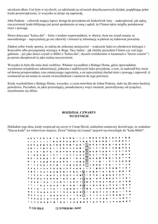 uściskiem dłoni. Coś było w tej chwili, co odróżniało ją od moich dotychczasowych działań, pogłębiając pełne
troski przeświadczenie, iż wszystko to dzieje się naprawdę.

John Podesta – człowiek mający lepszy dostęp do prezydenta niż ktokolwiek inny – zaakceptował, jak sądzę,
rzeczywistość kodu biblijnego już przed spotkaniem ze mną i sądził, że Clinton także mógłby potraktować
rzecz z powagą.

Słowa dotyczące "końca dni" – które z trudem wypowiadałem, w obawie, bym nie został uznany za
nawiedzonego – najwyraźniej go nie zdziwiły i również tę informację wydawał się traktować poważnie.

Zdałem sobie wtedy sprawę, że należę do znikomej mniejszości – większość ludzi to członkowie któregoś z
Kościołów albo przynajmniej wierzący w Boga. Tacy ludzie – jak choćby prezydent Clinton czy szef jego
gabinetu – już jako dzieci czytali w Biblii o "końcu dni", słyszeli wielokrotnie w kazaniach o "kresie czasów" i
po prostu akceptowali to jako realną rzeczywistość.

Wszystko to było dla mnie dość osobliwe. Właśnie wyszedłem z Białego Domu, gdzie opowiadałem
wysokiemu urzędnikowi administracji, jednemu z najbliższych ludzi prezydenta, o tym, że nadszedł być może
od dawna przepowiadany czas ostatecznego zagrożenia, a on najwyraźniej słuchał mnie z powagą i zapewnił, iż
rozmawiał na ten temat ze swoim zwierzchnikiem i zamierza do tego powrócić.

Kiedy wychodziłem z Białego Domu, wszystko, o czym mówiłem do Johna Podesty, stało się dla mnie bardziej
prawdziwe. Poczułem, że jakiś przerażający, ponadczasowy wręcz moment, przewidywany od tysiącleci,
nieuchronnie się zbliża.




                                           ROZDZIAŁ CZWARTY
                                              TO ISTNIEJE


Dokładnie tego dnia, kiedy rozpoczął się szczyt w Camp David, znalazłem ostateczny dowód tego, że szukałem
"klucza kodu" we właściwym miejscu. Zwrot "istnieje na Lisanie" pojawił się równolegle do "kodu Biblii".
 
