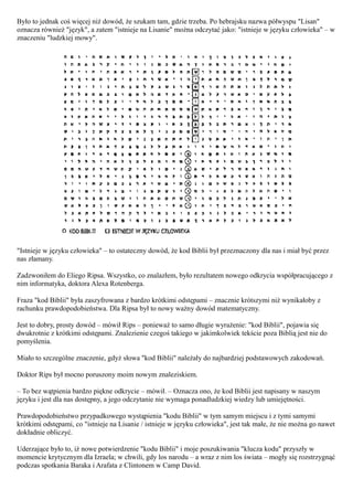 Było to jednak coś więcej niż dowód, że szukam tam, gdzie trzeba. Po hebrajsku nazwa półwyspu "Lisan"
oznacza również "język", a zatem "istnieje na Lisanie" można odczytać jako: "istnieje w języku człowieka" – w
znaczeniu "ludzkiej mowy".




"Istnieje w języku człowieka" – to ostateczny dowód, że kod Biblii był przeznaczony dla nas i miał być przez
nas złamany.

Zadzwoniłem do Eliego Ripsa. Wszystko, co znalazłem, było rezultatem nowego odkrycia współpracującego z
nim informatyka, doktora Alexa Rotenberga.

Fraza "kod Biblii" była zaszyfrowana z bardzo krótkimi odstępami – znacznie krótszymi niż wynikałoby z
rachunku prawdopodobieństwa. Dla Ripsa był to nowy ważny dowód matematyczny.

Jest to dobry, prosty dowód – mówił Rips – ponieważ to samo długie wyrażenie: "kod Biblii", pojawia się
dwukrotnie z krótkimi odstępami. Znalezienie czegoś takiego w jakimkolwiek tekście poza Biblią jest nie do
pomyślenia.

Miało to szczególne znaczenie, gdyż słowa "kod Biblii" należały do najbardziej podstawowych zakodowań.

Doktor Rips był mocno poruszony moim nowym znaleziskiem.

– To bez wątpienia bardzo piękne odkrycie – mówił. – Oznacza ono, że kod Biblii jest napisany w naszym
języku i jest dla nas dostępny, a jego odczytanie nie wymaga ponadludzkiej wiedzy lub umiejętności.

Prawdopodobieństwo przypadkowego wystąpienia "kodu Biblii" w tym samym miejscu i z tymi samymi
krótkimi odstępami, co "istnieje na Lisanie / istnieje w języku człowieka", jest tak małe, że nie można go nawet
dokładnie obliczyć.

Uderzające było to, iż nowe potwierdzenie "kodu Biblii" i moje poszukiwania "klucza kodu" przyszły w
momencie krytycznym dla Izraela; w chwili, gdy los narodu – a wraz z nim los świata – mogły się rozstrzygnąć
podczas spotkania Baraka i Arafata z Clintonem w Camp David.
 