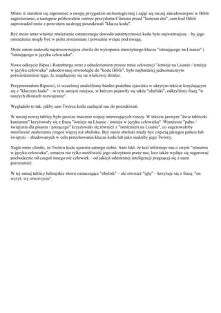 Mimo iż starałem się zapomnieć o swojej przygodzie archeologicznej i zająć się raczej zakodowanymi w Biblii
zagrożeniami, a następnie próbowałem ostrzec prezydenta Clintona przed "końcem dni", sam kod Biblii
zaprowadził mnie z powrotem na drogę poszukiwań "klucza kodu".

Być może teraz właśnie znalezienie ostatecznego dowodu autentyczności kodu było najważniejsze – by jego
ostrzeżenia mogły być w pełni zrozumiane i poważnie wzięte pod uwagę.

Może zatem nadeszła najstosowniejsza chwila do wykopania starożytnego klucza "istniejącego na Lisanie" i
"istniejącego w języku człowieka".

Nowe odkrycie Ripsa i Rotenberga wraz z odnalezieniem przeze mnie sekwencji "istnieje na Lisanie / istnieje
w języku człowieka" zakodowanej równolegle do "kodu Biblii", było najbardziej jednoznacznym
potwierdzeniem tego, że znajdujemy się na właściwej drodze.

Przypomniałem Ripsowi, iż wcześniej znaleźliśmy bardzo podobne zjawisko w ukrytym tekście krzyżującym
się z "kluczem kodu" – w tym samym miejscu, w którym pojawiły się także "obeliski", odkryliśmy frazę "w
naszych dłoniach rozwiązanie".

Wyglądało to tak, jakby sam Twórca kodu zachęcał nas do poszukiwań.

W naszej nowej tablicy było jeszcze znacznie więcej interesujących rzeczy. W tekście jawnym "dwie tabliczki
kamienne" krzyżowały się z frazą "istnieje na Lisanie / istnieje w języku człowieka". Wyrażenie "pałac /
świątynia dla pisania / piszącego" krzyżowało się również z "istnieniem na Lisanie", co sugerowałoby
możliwość znalezienia czegoś więcej niż obelisku. Być może obeliski miały być częścią jakiegoś pałacu lub
świątyni – zbudowanych w celu przechowania klucza kodu lub jako siedziby jego Twórcy.

Nagle mnie olśniło, że Twórca kodu ujawnia samego siebie. Sam fakt, że kod informuje nas o swym "istnieniu
w języku człowieka", oznacza nie tylko możliwość jego odczytania przez nas, lecz także wydaje się sugerować
pochodzenie od czegoś innego niż człowiek – od jakiejś odmiennej inteligencji pragnącej się z nami
porozumieć.

W tej samej tablicy hebrajskie słowo oznaczające "obelisk" – ale również "igłę" – krzyżuje się z frazą: "on
wyrył, wy otworzycie".
 