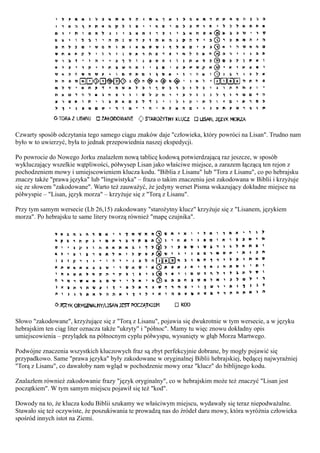 Czwarty sposób odczytania tego samego ciągu znaków daje "człowieka, który powróci na Lisan". Trudno nam
było w to uwierzyć, była to jednak przepowiednia naszej ekspedycji.

Po powrocie do Nowego Jorku znalazłem nową tablicę kodową potwierdzającą raz jeszcze, w sposób
wykluczający wszelkie wątpliwości, półwysep Lisan jako właściwe miejsce, a zarazem łączącą ten rejon z
pochodzeniem mowy i umiejscowieniem klucza kodu. "Biblia z Lisanu" lub "Tora z Lisanu", co po hebrajsku
znaczy także "prawa języka" lub "lingwistyka" – fraza o takim znaczeniu jest zakodowana w Biblii i krzyżuje
się ze słowem "zakodowane". Warto też zauważyć, że jedyny werset Pisma wskazujący dokładne miejsce na
półwyspie – "Lisan, język morza" – krzyżuje się z "Torą z Lisanu".

Przy tym samym wersecie (Lb 26,15) zakodowany "starożytny klucz" krzyżuje się z "Lisanem, językiem
morza". Po hebrajsku te same litery tworzą również "mapę czujnika".




Słowo "zakodowane", krzyżujące się z "Torą z Lisanu", pojawia się dwukrotnie w tym wersecie, a w języku
hebrajskim ten ciąg liter oznacza także "ukryty" i "północ". Mamy tu więc znowu dokładny opis
umiejscowienia – przylądek na północnym cyplu półwyspu, wysunięty w głąb Morza Martwego.

Podwójne znaczenia wszystkich kluczowych fraz są zbyt perfekcyjnie dobrane, by mogły pojawić się
przypadkowo. Same "prawa języka" były zakodowane w oryginalnej Biblii hebrajskiej, będącej najwyraźniej
"Torą z Lisanu", co dawałoby nam wgląd w pochodzenie mowy oraz "klucz" do biblijnego kodu.

Znalazłem również zakodowanie frazy "język oryginalny", co w hebrajskim może też znaczyć "Lisan jest
początkiem". W tym samym miejscu pojawił się też "kod".

Dowody na to, że klucza kodu Biblii szukamy we właściwym miejscu, wydawały się teraz niepodważalne.
Stawało się też oczywiste, że poszukiwania te prowadzą nas do źródeł daru mowy, która wyróżnia człowieka
spośród innych istot na Ziemi.
 