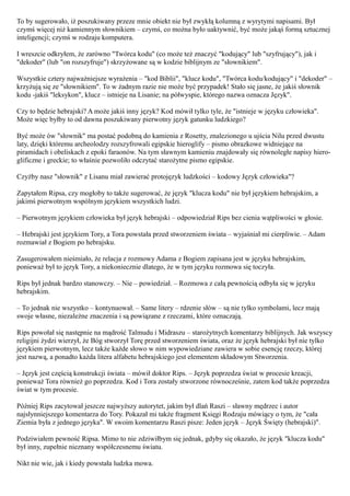 To by sugerowało, iż poszukiwany przeze mnie obiekt nie był zwykłą kolumną z wyrytymi napisami. Był
czymś więcej niż kamiennym słownikiem – czymś, co można było uaktywnić, być może jakąś formą sztucznej
inteligencji; czymś w rodzaju komputera.

I wreszcie odkryłem, że zarówno "Twórca kodu" (co może też znaczyć "kodujący" lub "szyfrujący"), jak i
"dekoder" (lub "on rozszyfruje") skrzyżowane są w kodzie biblijnym ze "słownikiem".

Wszystkie cztery najważniejsze wyrażenia – "kod Biblii", "klucz kodu", "Twórca kodu/kodujący" i "dekoder" –
krzyżują się ze "słownikiem". To w żadnym razie nie może być przypadek! Stało się jasne, że jakiś słownik
kodu -jakiś "leksykon", klucz – istnieje na Lisanie; na półwyspie, którego nazwa oznacza Język".

Czy to będzie hebrajski? A może jakiś inny język? Kod mówił tylko tyle, że "istnieje w języku człowieka".
Może więc byłby to od dawna poszukiwany pierwotny język gatunku ludzkiego?

Być może ów "słownik" ma postać podobną do kamienia z Rosetty, znalezionego u ujścia Nilu przed dwustu
laty, dzięki któremu archeolodzy rozszyfrowali egipskie hieroglify – pismo obrazkowe widniejące na
piramidach i obeliskach z epoki faraonów. Na tym sławnym kamieniu znajdowały się równoległe napisy hiero-
glificzne i greckie; to właśnie pozwoliło odczytać starożytne pismo egipskie.

Czyżby nasz "słownik" z Lisanu miał zawierać protojęzyk ludzkości – kodowy Język człowieka"?

Zapytałem Ripsa, czy mogłoby to także sugerować, że język "klucza kodu" nie był językiem hebrajskim, a
jakimś pierwotnym wspólnym językiem wszystkich ludzi.

– Pierwotnym językiem człowieka był język hebrajski – odpowiedział Rips bez cienia wątpliwości w głosie.

– Hebrajski jest językiem Tory, a Tora powstała przed stworzeniem świata – wyjaśniał mi cierpliwie. – Adam
rozmawiał z Bogiem po hebrajsku.

Zasugerowałem nieśmiało, że relacja z rozmowy Adama z Bogiem zapisana jest w języku hebrajskim,
ponieważ był to język Tory, a niekoniecznie dlatego, że w tym języku rozmowa się toczyła.

Rips był jednak bardzo stanowczy. – Nie – powiedział. – Rozmowa z całą pewnością odbyła się w języku
hebrajskim.

– To jednak nie wszystko – kontynuował. – Same litery – rdzenie słów – są nie tylko symbolami, lecz mają
swoje własne, niezależne znaczenia i są powiązane z rzeczami, które oznaczają.

Rips powołał się następnie na mądrość Talmudu i Midraszu – starożytnych komentarzy biblijnych. Jak wszyscy
religijni żydzi wierzył, że Bóg stworzył Torę przed stworzeniem świata, oraz że język hebrajski był nie tylko
językiem pierwotnym, lecz także każde słowo w nim wypowiedziane zawiera w sobie esencję rzeczy, której
jest nazwą, a ponadto każda litera alfabetu hebrajskiego jest elementem składowym Stworzenia.

– Język jest częścią konstrukcji świata – mówił doktor Rips. – Język poprzedza świat w procesie kreacji,
ponieważ Tora również go poprzedza. Kod i Tora zostały stworzone równocześnie, zatem kod także poprzedza
świat w tym procesie.

Później Rips zacytował jeszcze najwyższy autorytet, jakim był dlań Raszi – sławny mędrzec i autor
najsłynniejszego komentarza do Tory. Pokazał mi także fragment Księgi Rodzaju mówiący o tym, że "cała
Ziemia była z jednego języka". W swoim komentarzu Raszi pisze: Jeden język – Język Święty (hebrajski)".

Podziwiałem pewność Ripsa. Mimo to nie zdziwiłbym się jednak, gdyby się okazało, że język "klucza kodu"
był inny, zupełnie nieznany współczesnemu światu.

Nikt nie wie, jak i kiedy powstała ludzka mowa.
 
