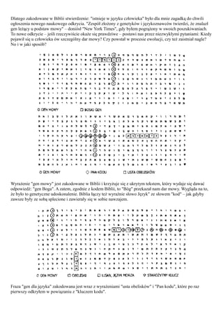 Dlatego zakodowane w Biblii stwierdzenie: "istnieje w języku człowieka" było dla mnie zagadką do chwili
ogłoszenia nowego naukowego odkrycia. "Zespół złożony z genetyków i językoznawców twierdzi, że znalazł
gen leżący u podstaw mowy" – doniósł "New York Times", gdy byłem pogrążony w swoich poszukiwaniach.
To nowe odkrycie – jeśli rzeczywiście okaże się prawdziwe – postawi nas przez niezwykłymi pytaniami: Kiedy
pojawił się u człowieka ów szczególny dar mowy? Czy powstał w procesie ewolucji, czy też zaistniał nagle?
No i w jaki sposób?




Wyrażenie "gen mowy" jest zakodowane w Biblii i krzyżuje się z ukrytym tekstem, który wydaje się dawać
odpowiedź: "gen Boga". A zatem, zgodnie z kodem Biblii, to "Bóg" przekazał nam dar mowy. Wygląda na to,
że było to genetyczne udoskonalenie. Biblia łączy też wyraźnie słowo Język" ze słowem "kod" – jak gdyby
zawsze były ze sobą splecione i zawierały się w sobie nawzajem.




Fraza "gen dla języka" zakodowana jest wraz z wyrażeniami "usta obelisków" i "Pan kodu", które po raz
pierwszy odkryłem w powiązaniu z "kluczem kodu".
 