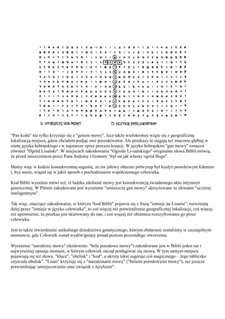 "Pan kodu" nie tylko krzyżuje się z "genem mowy", lecz także wielokrotnie wiąże się z geograficzną
lokalizacją miejsca, gdzie chciałem podjąć swe poszukiwania. Ale przekazy te sięgają też znacznie głębiej w
istotę języka hebrajskiego i w najstarsze opisy procesu kreacji. W języku hebrajskim "gen mowy" oznacza
również "Ogród Lisański". W miejscach zakodowania "Ogrodu Li-sańskiego" oryginalne słowa Biblii mówią,
że przed zniszczeniem przez Pana Sodomy i Gomory "był on jak własny ogród Boga".

Mamy więc w kodzie konsekwentną sugestię, że ów jałowy obecnie półwysep był kiedyś prawdziwym Edenem
i, być może, wiązał się w jakiś sposób z pochodzeniem współczesnego człowieka.

Kod Biblii wyraźnie mówi też, iż ludzka zdolność mowy jest konsekwencją świadomego aktu inżynierii
genetycznej. W Piśmie zakodowane jest wyrażenie "umieszczę gen mowy" skrzyżowane ze słowami "uczynię
inteligentnym".

Tak więc, znaczące zakodowanie, w którym "kod Biblii" pojawia się z frazą "istnieje na Lisanie", rozwiniętą
dalej przez "istnieje w języku człowieka", to coś więcej niż potwierdzenie geograficznej lokalizacji, coś więcej
niż upewnienie, że przekaz jest skierowany do nas, i coś więcej niż obietnica rozszyfrowania go przez
człowieka.

Jest to także stwierdzenie unikalnego dziedzictwa genetycznego, którym obdarzeni zostaliśmy w szczególnym
momencie, gdy Człowiek został wydźwignięty ponad poziom pozostałego stworzenia.

Wyrażenie "narodziny mowy" (dosłownie: "bóle porodowe mowy") zakodowane jest w Biblii jeden raz i
najwyraźniej opisuje moment, w którym człowiek zaczął posługiwać się mową. W tym samym miejscu
pojawiają się też słowa: "klucz", "obelisk" i "kod", a ukryty tekst sugeruje coś magicznego – Jego tabliczka
ożywiała obelisk". "Lisan" krzyżuje się z "narodzinami mowy" ("bólami porodowymi mowy"), raz jeszcze
potwierdzając umiejscowienie oraz związek z Językiem".
 