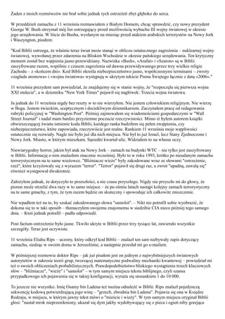 Żaden z moich rozmówców nie brał sobie jednak tych ostrzeżeń zbyt głęboko do serca.

W przeddzień zamachu z 11 września rozmawiałem z Białym Domem, chcąc sprawdzić, czy nowy prezydent
George W. Bush otrzymał mój list ostrzegający przed możliwością wybuchu III wojny światowej w okresie
jego urzędowania. W liście do Busha, wysłanym na miesiąc przed atakiem arabskich terrorystów na Nowy Jork
i Waszyngton, pisałem:

"Kod Biblii ostrzega, że właśnie teraz świat może stanąć w obliczu ostatecznego zagrożenia – nuklearnej wojny
światowej, wywołanej przez zdarzenia na Bliskim Wschodzie w okresie pańskiego urzędowania. Ten krytyczny
moment został bez wątpienia jasno przewidziany. Nazwiska «Bush», «Arafat» i «Szaron» są w Biblii
zaszyfrowane razem, wspólnie z czasem zagrożenia od dawna przewidywanego przez trzy wielkie religie
Zachodu – z «końcem dni». Kod Biblii określa niebezpieczeństwo jasno, współczesnymi terminami – zwroty
«zagłada atomowa» i «wojna światowa» występują w ukrytym tekście Pisma Świętego łącznie z datą «2006»."

11 września prezydent sam powiedział, że znajdujemy się w stanie wojny, że "rozpoczęła się pierwsza wojna
XXI stulecia", a w dzienniku "New York Times" pojawił się nagłówek: Trzecia wojna światowa.

Ja jednak do 11 września nigdy bez reszty w to nie wierzyłem. Nie jestem człowiekiem religijnym. Nie wierzę
w Boga. Jestem świeckim, sceptycznym i dociekliwym dziennikarzem. Zaczynałem pracę od redagowania
rubryki policyjnej w "Washington Post". Później zajmowałem się wiadomościami gospodarczymi w "Wall
Street Journal" i nadal mam bardzo przyziemne poczucie rzeczywistości. Mimo iż byłem autorem książki
obwieszczającej światu istnienie kodu Biblii, każdego ranka budziłem się pełen zwątpienia, czy
niebezpieczeństwo, które zapowiada, rzeczywiście jest realne. Rankiem 11 września moje wątpliwości
ostatecznie się rozwiały. Nagle nie było już dla nich miejsca. Nie był to już Izrael, lecz Stany Zjednoczone i
Nowy Jork. Miasto, w którym mieszkam. Sąsiedni kwartał ulic. Widziałem to na własne oczy.

Niewiarygodny horror, jakim był atak na Nowy Jork – zamach na budynki WTC – nie tylko jest zaszyfrowany
w Biblii. Informację o nim znalazłem znacznie wcześniej. Było to w roku 1993, krótko po nieudanym zamachu
terrorystycznym na te same wieżowce. "Bliźniacze wieże" były zakodowane wraz ze słowami "ostrzeżenie,
rzeź", które krzyżowały się z wyrazem "terror". "Terror" pojawił się drugi raz, a zwrot "upadną, zawalą się"
również występował dwukrotnie.

Założyłem jednak, że dotyczyło to przeszłości, a nie czasu przyszłego. Nigdy nie przyszło mi do głowy, że
piorun może strzelić dwa razy w to samo miejsce – że po ośmiu latach nastąpi kolejny zamach terrorystyczny
na te same gmachy, z tym, że tym razem będzie on skuteczny i spowoduje ich całkowite zniszczenie.

Nie wpadłem też na to, by szukać zakodowanego słowa "samolot". – Nikt nie potrafił sobie wyobrazić, że
dokona się to w taki sposób – tłumaczyłem swojemu znajomemu w siedzibie CIA nieco później tego samego
dnia. – Ktoś jednak potrafił – padła odpowiedź.

Post factum ostrzeżenie było jasne. Tkwiło ukryte w Biblii przez trzy tysiące lat, zawierało wszystkie
szczegóły. Teraz jest oczywiste.

11 września Eliahu Rips – uczony, który odkrył kod Biblii – znalazł ten sam niebywały zapis dotyczący
zamachu, siedząc w swoim domu w Jerozolimie, a następnie przesłał mi go e-mailem.

W późniejszej rozmowie doktor Rips – jak już pisałem jest on jednym z najwybitniejszych światowych
autorytetów w zakresie teorii grup, tworzącej matematyczne podwaliny mechaniki kwantowej – powiedział mi
też o swoich obliczeniach probabilistycznych. Prawdopodobieństwo bliskiego wystąpienia trzech kluczowych
słów – "bliźniacze", "wieże" i "samolot" – w tym samym miejscu tekstu biblijnego, czyli szansa
przypadkowego ich pojawienia się w takiej konfiguracji, wyraża się stosunkiem 1 do 10 000.

To jeszcze nie wszystko. Imię Osamy bin Ladena też można odnaleźć w Biblii. Rips znalazł pojedynczą
sekwencję kodową potwierdzającą jego winę – "grzech, zbrodnia bin Ladena". Pojawia się ona w Księdze
Rodzaju, w miejscu, w którym jawny tekst mówi o "mieście i wieży". W tym samym miejscu oryginał Biblii
głosi: "nastał mrok nieprzenikniony, ukazał się dym jakby wydobywający się z pieca i ogień niby gorejąca
 