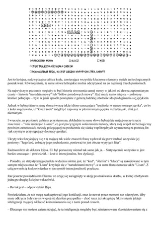 Jest to kolejna, nadzwyczajna tablica kodu, zawierająca wszystkie kluczowe elementy moich archeologicznych
poszukiwań. Równocześnie, te same słowa hebrajskie można odczytywać na co najmniej trzech poziomach.

Na najwyższym poziomie mogłaby to być historia stworzenia samej mowy w jakimś od dawna zapomnianym
czasie – historia "narodzin mowy" lub "bólów porodowych mowy". Być może samo miejsce – północny
kraniec półwyspu – było w jakiś sposób powiązane z genezą ludzkiej zdolności do posługiwania się językiem.

Jednak w hebrajskim te same słowa tworzą także idiom oznaczający "trudności w nauce nowego języka", co by
z kolei sugerowało, iż "klucz kodu" mógł być zapisany w jakimś innym języku niż hebrajski, dziś już
nieznanym.

I wreszcie, na poziomie całkiem przyziemnym, dokładnie te same słowa hebrajskie mają jeszcze trzecie
znaczenie – "linie mierzące Lisanu", co jest precyzyjnym wskazaniem metody, którą mój zespół archeologiczny
powinien zastosować; metody polegającej na posłużeniu się siatką współrzędnych wyznaczoną za pomocą lin
-jak czynią to przystępujący do pracy geodeci.

Ukryty tekst krzyżujący się z tą mającą tak wiele znaczeń frazą wydawał się potwierdzać wszystkie jej
poziomy: "Jego kod, zobaczy jego pochodzenie, ponieważ to jest obszar wyrytych liter".

Zadzwoniłem do doktora Ripsa. Eli był poruszony niemal tak samo jak ja. – Statystycznie wszystko to jest
bardzo znaczące – powiedział. – Jest to intencjonalne, bez dyskusji.

– Ponadto, ze statystycznego punktu widzenia istotne jest, że "kod", "obelisk" i "klucz" są zakodowane w tym
samym miejscu oraz że "Lisan" krzyżuje się z "narodzinami mowy", a ta sama fraza oznacza także "Lisan". Z
całą pewnością kod potwierdza w ten sposób intencjonalność przekazu.

Raz jeszcze powiedziałem Eliemu, że czuję się wciągnięty w akcję poszukiwania skarbu, w której zdobywam
jedną po drugiej kolejne wskazówki.

– Bo tak jest – odpowiedział Rips.

Powiedziałem, że nie mogę zaakceptować jego konkluzji, oraz że nawet przez moment nie wierzyłem, iżby
moje odkrycia były czymś więcej niż dziełem przypadku – choć teraz już akceptuję fakt istnienia jakiejś
inteligencji mającej zdolność komunikowania się z nami ponad czasem.

– Dlaczego nie możesz zatem przyjąć, że ta inteligencja mogłaby być zainteresowana skontaktowaniem się z
 