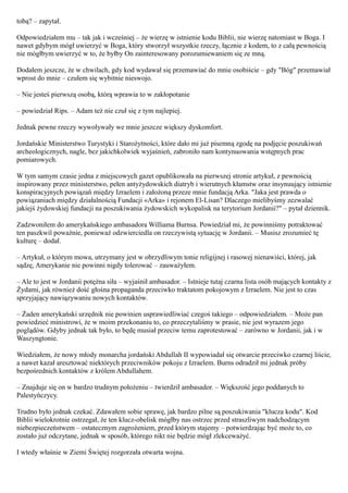 tobą? – zapytał.

Odpowiedziałem mu – tak jak i wcześniej – że wierzę w istnienie kodu Biblii, nie wierzę natomiast w Boga. I
nawet gdybym mógł uwierzyć w Boga, który stworzył wszystkie rzeczy, łącznie z kodem, to z całą pewnością
nie mógłbym uwierzyć w to, że byłby On zainteresowany porozumiewaniem się ze mną.

Dodałem jeszcze, że w chwilach, gdy kod wydawał się przemawiać do mnie osobiście – gdy "Bóg" przemawiał
wprost do mnie – czułem się wybitnie nieswojo.

– Nie jesteś pierwszą osobą, którą wprawia to w zakłopotanie

– powiedział Rips. – Adam też nie czuł się z tym najlepiej.

Jednak pewne rzeczy wywoływały we mnie jeszcze większy dyskomfort.

Jordańskie Ministerstwo Turystyki i Starożytności, które dało mi już pisemną zgodę na podjęcie poszukiwań
archeologicznych, nagle, bez jakichkolwiek wyjaśnień, zabroniło nam kontynuowania wstępnych prac
pomiarowych.

W tym samym czasie jedna z miejscowych gazet opublikowała na pierwszej stronie artykuł, z pewnością
inspirowany przez ministerstwo, pełen antyżydowskich diatryb i wierutnych kłamstw oraz insynuujący istnienie
konspiracyjnych powiązań między Izraelem i założoną przeze mnie fundacją Arka. "Jaka jest prawda o
powiązaniach między działalnością Fundacji «Arka» i rejonem El-Lisan? Dlaczego mielibyśmy zezwalać
jakiejś żydowskiej fundacji na poszukiwania żydowskich wykopalisk na terytorium Jordanii?" – pytał dziennik.

Zadzwoniłem do amerykańskiego ambasadora Williama Burnsa. Powiedział mi, że powinniśmy potraktować
ten paszkwil poważnie, ponieważ odzwierciedla on rzeczywistą sytuację w Jordanii. – Musisz zrozumieć tę
kulturę – dodał.

– Artykuł, o którym mowa, utrzymany jest w obrzydliwym tonie religijnej i rasowej nienawiści, której, jak
sądzę, Amerykanie nie powinni nigdy tolerować – zauważyłem.

– Ale to jest w Jordanii potężna siła – wyjaśnił ambasador. – Istnieje tutaj czarna lista osób mających kontakty z
Żydami, jak również dość głośna propaganda przeciwko traktatom pokojowym z Izraelem. Nie jest to czas
sprzyjający nawiązywaniu nowych kontaktów.

– Żaden amerykański urzędnik nie powinien usprawiedliwiać czegoś takiego – odpowiedziałem. – Może pan
powiedzieć ministrowi, że w moim przekonaniu to, co przeczytaliśmy w prasie, nie jest wyrazem jego
poglądów. Gdyby jednak tak było, to będę musiał przeciw temu zaprotestować – zarówno w Jordanii, jak i w
Waszyngtonie.

Wiedziałem, że nowy młody monarcha jordański Abdullah II wypowiadał się otwarcie przeciwko czarnej liście,
a nawet kazał aresztować niektórych przeciwników pokoju z Izraelem. Burns odradził mi jednak próby
bezpośrednich kontaktów z królem Abdullahem.

– Znajduje się on w bardzo trudnym położeniu – twierdził ambasador. – Większość jego poddanych to
Palestyńczycy.

Trudno było jednak czekać. Zdawałem sobie sprawę, jak bardzo pilne są poszukiwania "klucza kodu". Kod
Biblii wielokrotnie ostrzegał, że ten klucz-obelisk mógłby nas ostrzec przed straszliwym nadchodzącym
niebezpieczeństwem – ostatecznym zagrożeniem, przed którym stajemy – potwierdzając być może to, co
zostało już odczytane, jednak w sposób, którego nikt nie będzie mógł zlekceważyć.

I wtedy właśnie w Ziemi Świętej rozgorzała otwarta wojna.
 