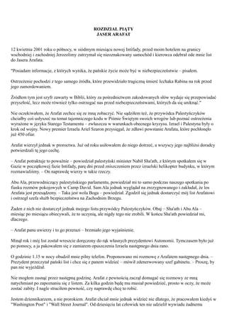 ROZDZIAŁ PIĄTY
                                             JASER ARAFAT


12 kwietnia 2001 roku o północy, w siódmym miesiącu nowej Intifady, przed moim hotelem na granicy
wschodniej i zachodniej Jerozolimy zatrzymał się nieoznakowany samochód i kierowca odebrał ode mnie list
do Jasera Arafata.

"Posiadam informacje, z których wynika, że pańskie życie może być w niebezpieczeństwie – pisałem.

Ostrzeżenie pochodzi z tego samego źródła, które przewidziało tragiczną śmierć Icchaka Rabina na rok przed
jego zamordowaniem.

Źródłem tym jest szyfr zawarty w Biblii, który za pośrednictwem zakodowanych słów wydaje się przepowiadać
przyszłość, lecz może również tylko ostrzegać nas przed niebezpieczeństwami, których da się uniknąć."

Nie oczekiwałem, że Arafat zechce się ze mną zobaczyć. Nie sądziłem też, że przywódca Palestyńczyków
chciałby coś usłyszeć na temat tajemniczego kodu w Piśmie Świętym swoich wrogów lub poznać ostrzeżenia
wyrażone w języku Starego Testamentu – zwłaszcza w warunkach obecnego kryzysu. Izrael i Palestyna były o
krok od wojny. Nowy premier Izraela Ariel Szaron przysięgał, że zdławi powstanie Arafata, które pochłonęło
już 450 ofiar.

Arafat wierzył jednak w proroctwa. Już od roku usiłowałem do niego dotrzeć, a wszyscy jego najbliżsi doradcy
potwierdzali tę jego cechę.

– Arafat potraktuje to poważnie – powiedział palestyński minister Nabił Sha'ath, z którym spotkałem się w
Gazie w początkowej fazie Intifady, parę dni przed zniszczeniem przez izraelski helikopter budynku, w którym
rozmawialiśmy. – On naprawdę wierzy w takie rzeczy.

Abu Ala, przewodniczący palestyńskiego parlamentu, powiedział mi to samo podczas naszego spotkania po
fiasku rozmów pokojowych w Camp David. Sam Ala jednak wyglądał na zrezygnowanego i zakładał, że los
Arafata jest przesądzony. – Taka jest wola Boga – powiedział. Zgodził się jednak dostarczyć mój list Arafatowi
i ostrzegł szefa służb bezpieczeństwa na Zachodnim Brzegu.

Żaden z nich nie dostarczył jednak mojego listu przywódcy Palestyńczyków. Obaj – Sha'ath i Abu Ala –
miesiąc po miesiącu obiecywali, że to uczynią, ale nigdy tego nie zrobili. W końcu Sha'ath powiedział mi,
dlaczego.

– Arafat panu uwierzy i to go przerazi – brzmiało jego wyjaśnienie.

Minął rok i mój list został wreszcie doręczony do rąk własnych prezydentowi Autonomii. Tymczasem było już
po pomocy, a ja pakowałem się z zamiarem opuszczenia Izraela następnego dnia rano.

O godzinie 1.15 w nocy obudził mnie pilny telefon. Proponowano mi rozmowę z Arafatem następnego dnia. –
Prezydent przeczytał pański list i chce się z panem widzieć – mówił zdenerwowany szef gabinetu. – Proszę, by
pan nie wyjeżdżał.

Nie mogłem zasnąć przez następną godzinę. Arafat z pewnością zaczął domagać się rozmowy ze mną
natychmiast po zapoznaniu się z listem. Za kilka godzin będę mu musiał powiedzieć, prosto w oczy, że może
zostać zabity. I nagle straciłem pewność, czy naprawdę chcę to robić.

Jestem dziennikarzem, a nie prorokiem. Arafat chciał mnie jednak widzieć nie dlatego, że pracowałem kiedyś w
"Washington Post" i "Wall Street Journal". Od dziesięciu lat człowiek ten nie udzielił wywiadu żadnemu
 