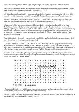 amerykańskiemu reporterowi. Chciał się ze mną zobaczyć, ponieważ w jego oczach byłem prorokiem.

Do listu dołączyłem kopię bardzo podobnej korespondencji wysłanej do izraelskiego premiera Icchaka Rabina
rok przed jego śmiercią od kuli zamachowca 4 listopada 1995 roku.

Mój list do Rabina z l września 1994 roku zaczynał się od słów: "Izraelski matematyk odkrył ukryty w Biblii
kod, który wydaje się ujawniać szczegóły zdarzeń oddzielonych od czasów powstania Pisma tysiącami lat.

Informuję Pana o tym, ponieważ pańskie imię i nazwisko – Icchak Rabin – zakodowane jest w Biblii tylko
jeden raz i w tym jedynym miejscu krzyżuje się ze słowami «zabójca zabije»".

Mijając teraz kolejne izraelskie posterunki wojskowe na drodze prowadzącej do Ramallah przez tereny
Zachodniego Brzegu – drodze, na której kierowcy nierzadko bywają celem dla strzelców wyborowych – i
zbliżając się do rejonu, w którym dziesiątki Palestyńczyków zostało już zabitych, a dwóch izraelskich żołnierzy
zmasakrował i zlinczował tłum w lokalnym komisariacie policji, przypomniałem sobie pewną chwilę we
wrześniu 1993 roku, kiedy to Rabin i Arafat podali sobie dłonie na trawniku przed Białym Domem, a pokój
wydawał się bardzo bliski.

Teraz Rabin już nie żył, zgodnie z przepowiednią kodu Biblii, a Arafat miał być wkrótce zamordowany – jeśli
przewidywania kodu i tym razem miałyby się spełnić.

13 kwietnia 2001 roku o godzinie 21.00 dotarłem do pilnie strzeżonej i otoczonej wysokim murem kwatery
Arafata. Przeprowadzono mnie pośpiesznie przez wielką żelazną bramę i szpaler uzbrojonych po zęby
palestyńskich żandarmów do niewielkiego pokoju gościnnego. Przyjechałem pół godziny wcześniej, a minio to
palestyński przywódca natychmiast wyszedł do mnie. Wiedział, dlaczego chciałem się z nim zobaczyć.

Usiadł tuż obok. Ubrany był w spłowiały wojskowy mundur, a na głowie miał tradycyjną kefiyeh w czarno-
białą szachownicę. Pokazałem mu kopię listu do premiera Rabina oraz tablicę kodową, w której słowa "zabójca
zabije" krzyżowały się z "Icchak Rabin".




– Żałuję go codziennie – powiedział Arafat bezpośrednio do mnie w języku angielskim. Zauważyłem w jego
oczach smutek, który wydawał mi się bardzo szczery i prawdziwy.

Potem pokazałem mu tablicę kodu biblijnego, w której to jego imię i nazwisko – "Jaser Arafat" – pojawia się w
sąsiedztwie tych samych słów Biblii: "zabójca zabije".
 
