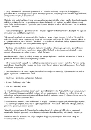 – Pokój, jaki zawarłem z Rabinem, spowodował, że Chomeini wyznaczył kiedyś cenę za moją głowę –
powiedział Arafat, nawiązując do wyczynów irańskiego ąjatollaha, który swego czasu kazał też zająć ambasadę
amerykańską i uwięzić jej pracowników.

Martwiło mnie to, że Arafat mógł teraz wykorzystać moje ostrzeżenie jako kolejny pretekst do unikania traktatu
pokojowego. Zdawał sobie z pewnością sprawę, że prędzej zginie, gdy podpisze ten pokój, niż gdy tego nie
zrobi. Sadat został zabity przez Egipcjanina po podpisaniu pokoju z Izraelem, a Rabin – przez swego rodaka po
ugodzie z Arafatem.

– Jeżeli zawrze pan pokój – powiedziałem mu – znajdzie się pan w niebezpieczeństwie. Lecz jeśli pan tego nie
zrobi, cały wasz naród będzie zagrożony.

Tak naprawdę to właśnie chciałem powiedzieć Arafatowi i w tym celu do niego przyjechałem. Nie chodziło
tylko o to, że mógł zostać zamordowany, lecz o coś znacznie poważniejszego. Przybyłem, by mu przekazać to,
o czym rozmawiałem już z Clintonem i Barakiem, i z czym obecnie starałem się dotrzeć do Szarona i Busha –
przerażające ostrzeżenie kodu Biblii przed totalną zagładą.

– Zgodnie z biblijnym kodem znajdujemy się teraz w przededniu ostatecznego zagrożenia – powiedziałem
Arafatowi. – Być może jest to zagrożenie większe niż kiedykolwiek w dotychczasowych dziejach świata,
moment od dawna przepowiadany przez trzy religie Zachodu.

Otworzyłem swoją książkę na stronie, na której oba biblijne wyrażenia "końca dni" zakodowane są razem, i
pokazałem Arafatowi tablicę złożoną z hebrajskich liter.

– Jak to wymawiacie? – zapytał. Nie znał hebrajskiego i chciał usłyszeć wymowę tych słów. Pierwsza wersja,
pochodząca z Księgi Daniela, z niczym mu się nie kojarzyła, gdy jednak wypowiedziałem słowa Tory, Arafat
natychmiast je rozpoznał.

– Po arabsku brzmi to tak samo! – wykrzyknął zdziwiony, raz jeszcze zwracając się bezpośrednio do mnie w
języku angielskim. – Dokładnie tak samo.

– Dzień Sądu – powiedział szef gabinetu Rudaineh.

– Koniec – dodał negocjator Erakat.

– Kres dni – powtórzył Arafat.

To było główne uzasadnienie i cel mojej wizyty – powiedzieć przywódcy Palestyńczyków, że wkroczyliśmy w
okres "końca dni". Zacząłem się jednak zastanawiać, czy nie posunąłem za daleko. Nie czułem się już jak
dziennikarz, ale jak starotestamentowy prorok, który zjawił się na dworze monarchy, by przedstawić mu groźne
ostrzeżenie pochodzące prosto od Boga.

Nie musiałem się martwić. Arafat dokładnie tak to przyjął. Dotarłem do najgłębszych pokładów jego psychiki.
– Już wcześniej wierzyłem, że żyjemy w krytycznych czasach – powiedział. – Mahomet ostrzegał, że mamy
przed sobą tysiąc lat, a nie dwa tysiące.

Wiedziałem, co miał na myśli. W muzułmańskim kalendarzu był właśnie rok 1422, minęło więc ponad
czterysta lat drugiego tysiąclecia – tego, którego według słów Proroka mieliśmy już w całości nie przeżyć.

Pokazałem wreszcie Arafatowi coś, czego nie było w mojej książce i czego nie wiedziałem cztery lata
wcześniej, kiedy ją pisałem.
 