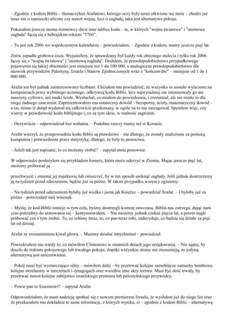 – Zgodnie z kodem Biblii – tłumaczyłem Arafatowi, którego oczy były teraz utkwione we mnie – chodzi już
teraz nie o zamieszki uliczne czy nawet wojnę, lecz o zagładę; taka jest alternatywa pokoju.

Pokazałem jeszcze memu rozmówcy dwie inne tablice kodu – te, w których "wojna światowa" i "atomowa
zagłada" łączą się z hebrajskim rokiem "5766".

– To jest rok 2006 we współczesnym kalendarzu – powiedziałem. – Zgodnie z kodem, mamy jeszcze pięć lat.

Znów zapadła grobowa cisza. Wyjaśniłem, że sprawdzany był każdy rok obecnego stulecia i tylko rok 2006
łączy się z "wojną światową" i "atomową zagładą". Dodałem, że prawdopodobieństwo przypadkowego
pojawienia się takiej zbieżności jest niniejsze niż 1 do 100 000, a analogiczne prawdopodobieństwo dla
nazwisk przywódców Palestyny, Izraela i Stanów Zjednoczonych wraz z "końcem dni" – mniejsze od 1 do 1
000 000.

Arafat nie był jednak zainteresowany liczbami. Chciałem mu powiedzieć, że wszystko to zostało wyliczone na
komputerach przez wybitnego uczonego, odkrywcę kodu Biblii, lecz najwyraźniej nie interesowały go ani
maszyny cyfrowe, ani nauki ścisłe. Wysłuchał, co miałem do powiedzenia, i zrozumiał, ale nie miało to dla
niego żadnego znaczenia. Zaprezentowałem mu ostateczny dowód – bezsporny, ścisły, matematyczny dowód –
a on, mimo iż dotąd wydawał się całkowicie przekonany, w ogóle na to nie zareagował. Spytałem więc, czy
wierzy w prawdziwość kodu biblijnego i, co za tym idzie, w realność zagrożeń.

– Oczywiście – odpowiedział bez wahania. – Podobne rzeczy mamy też w Koranie.

Arafat wierzył, że przepowiednie kodu Biblii są prawdziwe – nie dlatego, że zostały znalezione za pomocą
komputera i potwierdzone przez statystykę; dlatego, że były to proroctwa.

– Jeżeli tak jest napisane, to co możemy zrobić? – zapytał mnie ponownie.

W odpowiedzi posłużyłem się przykładem komety, która może uderzyć w Ziemię. Mając jeszcze pięć lat,
możemy próbować ją

przechwycić i zmienić jej trajektorię lub zniszczyć, by w ten sposób uniknąć zagłady. Jeśli jednak dostrzeżemy
ją na tydzień przed zderzeniem, będzie już za późno. W takim przypadku wszyscy zginiemy.

– Na tydzień przed uderzeniem byłaby już wielka i jasna jak Księżyc – powiedział Arafat. – I byłoby już za
późno – potwierdził mój wniosek.

– Myślę, że kod Biblii istnieje w tym celu, byśmy dostrzegli kometę zawczasu. Biblia nas ostrzega, dając nam
czas potrzebny do uratowania się – kontynuowałem. – Nie możemy jednak czekać pięciu lat, a potem nagle
próbować coś z tym zrobić. To, co robimy teraz, to, co pan teraz robi, zadecyduje, co będzie się działo za pięć
lat od dzisiaj.

Arafat ze zrozumieniem kiwał głową. – Musimy działać natychmiast – powiedział.

Powiedziałem mu wtedy to, co mówiłem Clintonowi w ostatnich dniach jego urzędowania. – Nie sądzę, by
doszło do traktatu pokojowego lub trwałego pokoju, dopóki wszystkie strony nie zrozumieją, że jedyną
alternatywą jest unicestwienie.

– Pokój musi być wystarczająco silny – mówiłem dalej – by przetrwać kolejne samobójcze zamachy bombowe,
kolejne strzelaniny w meczetach i synagogach oraz wszelkie inne akty terroru. Musi być dość trwały, by
przetrwać nawet kolejne zabójstwo izraelskiego premiera lub palestyńskiego przywódcy.

– Powie pan to Szaronowi? – zapytał Arafat.

Odpowiedziałem, że mam nadzieję spotkać się z nowym premierem Izraela, że wysłałem już do niego list oraz
że przekazałem mu dokładnie te same informacje, z których wynika, iż – zgodnie z kodem Biblii – alternatywą
 