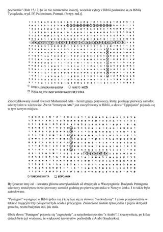 pochodnia" (Rdz 15,17) [o ile nie zaznaczono inaczej, wszelkie cytaty z Biblii podawane są za Biblią
Tysiąclecia, wyd. IV, Pallottinum, Poznań. (Przyp. red.)].




Zidentyfikowany został również Mohammed Atta – herszt grupy porywaczy, który, pilotując pierwszy samolot,
uderzył nim w wieżowiec. Zwrot "terrorysta Atta" jest zaszyfrowany w Biblii, a słowo "Egipcjanin" pojawia się
w tym samym miejscu.




Był jeszcze inny cel – kwatera główna amerykańskich sił zbrojnych w Waszyngtonie. Budynek Pentagonu
uderzony został przez trzeci porwany samolot godzinę po pierwszym ataku w Nowym Jorku. I to także było
zakodowane.

"Pentagon" występuje w Biblii jeden raz i krzyżuje się ze słowem "uszkodzony". I znów przepowiednia w
tekście mającym trzy tysiące lat była ścisła i precyzyjna. Zniszczone zostało tylko jedno z pięciu skrzydeł
gmachu, reszta budynku stoi, jak stała.

Obok słowa "Pentagon" pojawia się "zagrożenie", a natychmiast po nim "z Arabii". I rzeczywiście, po kilku
dniach było już wiadomo, że większość terrorystów pochodziła z Arabii Saudyjskiej.
 