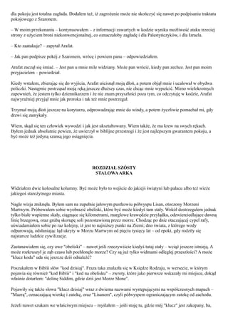 dla pokoju jest totalna zagłada. Dodałem też, iż zagrożenie może nie skończyć się nawet po podpisaniu traktatu
pokojowego z Szaronem.

– W moim przekonaniu – kontynuowałem – z informacji zawartych w kodzie wynika możliwość ataku trzeciej
strony z użyciem broni niekonwencjonalnej, co oznaczałoby zagładę i dla Palestyńczyków, i dla Izraela.

– Kto zaatakuje? – zapytał Arafat.

– Jak pan podpisze pokój z Szaronem, wrócę i powiem panu – odpowiedziałem.

Arafat zaczął się śmiać. – Jest pan u mnie mile widziany. Może pan wrócić, kiedy pan zechce. Jest pan moim
przyjacielem – powiedział.

Kiedy wstałem, zbierając się do wyjścia, Arafat uścisnął moją dłoń, a potem objął mnie i ucałował w obydwa
policzki. Następnie postrząsał moją ręką jeszcze dłuższy czas, nie chcąc mnie wypuścić. Mimo wielokrotnych
zapewnień, że jestem tylko dziennikarzem i że nie znam przyszłości poza tym, co odczytuję w kodzie, Arafat
najwyraźniej przyjął mnie jak proroka i tak też mnie postrzegał.

Trzymał moją dłoń jeszcze na korytarzu, odprowadzając mnie do windy, a potem życzliwie pomachał mi, gdy
drzwi się zamykały.

Wiem, skąd się ten człowiek wywodzi i jak jest ukształtowany. Wiem także, że ma krew na swych rękach.
Byłem jednak absolutnie pewien, że uwierzył w biblijne przestrogi i że jest najlepszym gwarantem pokoju, a
być może też jedyną szansą jego osiągnięcia.




                                            ROZDZIAŁ SZÓSTY
                                             STALOWA ARKA


Widziałem dwie kolosalne kolumny. Być może było to wejście do jakiejś świątyni lub pałacu albo też wieże
jakiegoś starożytnego miasta.

Nagle wizja zniknęła. Byłem sam na zupełnie jałowym pustkowiu półwyspu Lisan, otoczony Morzeni
Martwym. Próbowałem sobie wyobrazić obeliski, które być może kiedyś tam stały. Wokół dostrzegałem jednak
tylko białe wapienne skały, ciągnące się kilometrami, marglowe krawędzie przylądka, odzwierciedlające dawną
linię brzegową, oraz grubą skorupę soli pozostawioną przez morze. Chodząc po dnie otaczającej cypel rafy,
uświadamiałem sobie po raz kolejny, iż jest to najniższy punkt na Ziemi; dno świata, z którego wody
odparowują, odsłaniając ląd ukryty w Morzu Martwym od pięciu tysięcy lat – od epoki, gdy rodziły się
najstarsze ludzkie cywilizacje.

Zastanawiałem się, czy owe "obeliski" – nawet jeśli rzeczywiście kiedyś tutaj stały – wciąż jeszcze istnieją. A
może rozkruszył je ząb czasu lub pochłonęło morze? Czy są już tylko widmami odległej przeszłości? A może
"klucz kodu" uda się jeszcze dziś odnaleźć?

Poszukałem w Biblii słów "kod dzisiaj". Fraza taka znalazła się w Księdze Rodzaju, w wersecie, w którym
pojawia się również "kod Biblii" i "kod na obelisku" – zwroty, które jako pierwsze wskazały mi miejsce, dokąd
właśnie dotarłem: "dolinę Siddim, gdzie dziś jest Morze Słone".

Pojawiły się także słowa "klucz dzisiaj" wraz z dwiema nazwami występującymi na współczesnych mapach –
"Mazrą", oznaczającą wioskę i zatokę, oraz "Lisanem", czyli półwyspem ograniczającym zatokę od zachodu.

Jeżeli nawet szukam we właściwym miejscu – myślałem – jeśli stoję tu, gdzie mój "klucz" jest zakopany, ba,
 