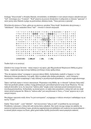 Szukając "klucza kodu" w Księdze Daniela, stwierdziłem, że dokładnie w tym samym miejscu zakodowana jest
"stal", krzyżująca się z "Lisanem". "Kod" pojawia się jeszcze dwukrotnie w połączeniu ze słowem "spawane". I
znów jawny tekst Daniela wydaje się potwierdzać obietnice kodu: "Teraz powiem ci prawdę".

Wróciłem do miejsca w Torze, gdzie po raz pierwszy ujrzałem "klucz kodu" dwukrotnie skrzyżowany z
"obeliskami". Teraz znalazłem słowo "stal" – również w dwóch miejscach.




Trudno było w to uwierzyć.

Zaledwie trzy tysiące lat temu – mniej więcej w tej epoce, gdy Bóg przekazał Mojżeszowi Biblię na górze
Synaj – rozpoczął się etap rozwoju ludzkiej cywilizacji zwany epoką żelaza.

"Piec do topienia żelaza" występuje w jawnym tekście Biblii. Archeolodzy znaleźli w Egipcie i w Azji
Mniejszej żelazne przedmioty z tej epoki. Były to jednak tylko drobne przedmioty – noże i biżuteria –
wytwarzane z metalu wytapianego z rudy żelaznej w prymitywnych dymarkach, z użyciem węgla drzewnego.

Także i stal była znana w świecie starożytnym. Wspomina o niej Biblia, np. w słowach "rydwany lśnią stalą".
Tekst ten pochodzi jednak z jednej z ksiąg późniejszych, powstałych prawie tysiąc lat po Mojżeszu. Nie ma
żadnych dowodów na to, by masywna "stalowa arka" mogła zostać wykonana przed osiemnastowieczną
rewolucją przemysłową. Archeolodzy są niemal pewni, że żaden duży przedmiot z żelaza lub stali nie mógł
istnieć przed tysiącami lat. Mimo to "stalowa arka" jest zaszyfrowana w Torze, a "Lisan" pojawia się w tym
samym miejscu.

Decydujące znaczenie miały słowa "to jest rozwiązanie", występujące w tekście otwartym i nakładające się na
nazwę "Lisan".

Gdyby "klucz kodu" – czyli "obeliski" – był rzeczywiście "arką ze stali", to problem by się rozwiązał.
Przedmioty wykonane z żelaza lub stali można łatwo odnaleźć. Być może niczego innego nie udałoby się
namierzyć pod powierzchnią Lisanu, przykrytą najpotężniejszym pokładem soli osadowej na naszej planecie –
to niemal jedyne miejsce na Ziemi, gdzie grunt trudno byłoby prześwietlić nawet potężnym radarem.
 