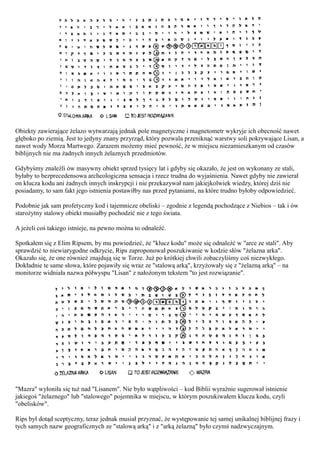 Obiekty zawierające żelazo wytwarzają jednak pole magnetyczne i magnetometr wykryje ich obecność nawet
głęboko po ziemią. Jest to jedyny znany przyrząd, który pozwala przeniknąć warstwy soli pokrywające Lisan, a
nawet wody Morza Martwego. Zarazem możemy mieć pewność, że w miejscu niezamieszkanym od czasów
biblijnych nie ma żadnych innych żelaznych przedmiotów.

Gdybyśmy znaleźli ów masywny obiekt sprzed tysięcy lat i gdyby się okazało, że jest on wykonany ze stali,
byłaby to bezprecedensowa archeologiczna sensacja i rzecz trudna do wyjaśnienia. Nawet gdyby nie zawierał
on klucza kodu ani żadnych innych inskrypcji i nie przekazywał nam jakiejkolwiek wiedzy, której dziś nie
posiadamy, to sam fakt jego istnienia postawiłby nas przed pytaniami, na które trudno byłoby odpowiedzieć.

Podobnie jak sam profetyczny kod i tajemnicze obeliski – zgodnie z legendą pochodzące z Niebios – tak i ów
starożytny stalowy obiekt musiałby pochodzić nie z tego świata.

A jeżeli coś takiego istnieje, na pewno można to odnaleźć.

Spotkałem się z Elim Ripsem, by mu powiedzieć, że "klucz kodu" może się odnaleźć w "arce ze stali". Aby
sprawdzić to niewiarygodne odkrycie, Rips zaproponował poszukiwanie w kodzie słów "żelazna arka".
Okazało się, że one również znajdują się w Torze. Już po krótkiej chwili zobaczyliśmy coś niezwykłego.
Dokładnie te same słowa, które pojawiły się wraz ze "stalową arką", krzyżowały się z "żelazną arką" – na
monitorze widniała nazwa półwyspu "Lisan" z nałożonym tekstem "to jest rozwiązanie".




"Mazra" wyłoniła się tuż nad "Lisanem". Nie było wątpliwości – kod Biblii wyraźnie sugerował istnienie
jakiegoś "żelaznego" lub "stalowego" pojemnika w miejscu, w którym poszukiwałem klucza kodu, czyli
"obelisków".

Rips był dotąd sceptyczny, teraz jednak musiał przyznać, że występowanie tej samej unikalnej biblijnej frazy i
tych samych nazw geograficznych ze "stalową arką" i z "arką żelazną" było czymś nadzwyczajnym.
 