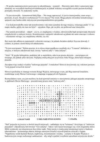 – W języku matematycznym nazywamy to rekombinacją – wyjaśnił. – Bierzemy jakiś zbiór i ustawiamy jego
elementy we wszystkich możliwych kombinacjach; tu jednak widzimy szczególnie wysoki poziom korelacji
pomiędzy słowami. To znakomity wynik.

– To jest niezwykłe – komentował dalej Rips. – Nie mogę zaprzeczyć, iż jest to intencjonalne; mam wręcz
pewność, że jest. Ale jak to wytłumaczyć? Co to znaczy? Nie wiem. Mogę jedynie stwierdzić konsekwencję i
spójność oraz bardzo nikłe statystyczne prawdopodobieństwo przypadku.

– Czy kod prowadziłby mnie tak konsekwentnie i tak inten-cjonalnie do tego miejsca, wskazując punkt "x" na
mapie skarbu, gdyby nic tam nie było? – spytałem. Rips, jak zwykle, nie próbował snuć domysłów.

– Nie umiem powiedzieć – odparł – czy to, co znajdujemy w kodzie, odzwierciedla bądź przepowiada obecność
czegokolwiek w realnym świecie. Konsekwencja i spójność zakodowań są jednak tak samo znaczące i ciekawe
– niezależnie od tego, czy znajdziemy obelisk, czy nie.

Być może tak odbiera to matematyk i człowiek wierzący. Ja jednak chciałem zdobyć fizyczne dowody. I
czułem, że jestem o krok bliżej ich odnalezienia.

"To jest rozwiązanie." Byłem pewien, że te słowa nieprzypadkowo zazębiały się z "Lisanem" dokładnie w
miejscu, w którym zakodowane były zwroty "stalowa arka" i "arka żelazna".

"Arka". W języku hebrajskim, podobnie jak w angielskim, arka to po prostu skrzynia – zawierająca coś
świętego, ale jednak tylko skrzynia. Najlepiej znaną arką jest oczywiście Arka Noego, która była rodzajem
pojazdu.

Zacząłem więc szukać w kodzie "stalowego pojazdu". I znalazłem! Słowa te krzyżowały się z tekstem jawnym:
"swój pojazd wrzucił do morza".

Słowa te pochodzą ze znanego wersetu Księgi Wyjścia, mówiącego o tym, jak Bóg uratował Izraelitów,
rozdzielając wody Morza Czerwonego i zatapiając ścigających ich Egipcjan.

Rozmyślałem o tym, czy jest możliwe, by kod ujawniał istnienie w starożytności jakiegoś pojazdu zatopionego
w głębinach Morza Martwego – poszukiwanej przeze mnie "stalowej arki".




"Stal" pojawiła się jeszcze w dwóch innych miejscach – nakładając się na "kolumnę" i krzyżując ze "stalowym
pojazdem". Zakodowany był również "wóz żelazny". Także i tym razem krzyżujące się z nim oryginalne słowa
Biblii wydawały się relacjonować dwa różne wątki. Tekst jawny w tradycyjnej interpretacji mówi o budowie
tabernakulum – przenośnego ołtarza, którego starożytni Izraelici używali podczas ucieczki z Egiptu.
"Napełniony został duchem Bożym, mądrością, zrozumieniem i wiedzą – czytamy w Księdze Wyjścia o
budowniczym owego ruchomego sanktuarium – aby mógł wypełnić wszelkimi sposobami artystyczne dzieło."
 