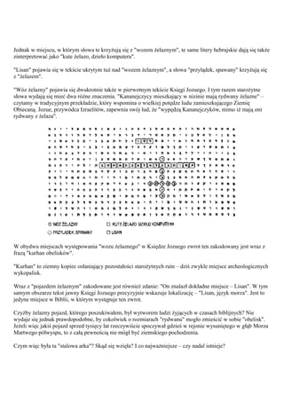 Jednak w miejscu, w którym słowa te krzyżują się z "wozem żelaznym", te same litery hebrajskie dają się także
zinterpretować jako "kute żelazo, dzieło komputera".

"Lisan" pojawia się w tekście ukrytym tuż nad "wozem żelaznym", a słowa "przylądek, spawany" krzyżują się
z "żelazem".

"Wóz żelazny" pojawia się dwukrotnie także w pierwotnym tekście Księgi Jozuego. I tym razem starożytne
słowa wydają się mieć dwa różne znaczenia. "Kananejczycy mieszkający w nizinie mają rydwany żelazne" –
czytamy w tradycyjnym przekładzie, który wspomina o wielkiej potędze ludu zamieszkującego Ziemię
Obiecaną. Jozue, przywódca Izraelitów, zapewnia swój lud, że "wypędzą Kananejczyków, mimo iż mają oni
rydwany z żelaza".




W obydwu miejscach występowania "wozu żelaznego" w Księdze Jozuego zwrot ten zakodowany jest wraz z
frazą "kurhan obelisków".

"Kurhan" to ziemny kopiec osłaniający pozostałości starożytnych ruin – dziś zwykle miejsce archeologicznych
wykopalisk.

Wraz z "pojazdem żelaznym" zakodowane jest również zdanie: "On znalazł dokładne miejsce – Lisan". W tym
samym obszarze tekst jawny Księgi Jozuego precyzyjnie wskazuje lokalizację – "Lisan, język morza". Jest to
jedyne miejsce w Biblii, w którym występuje ten zwrot.

Czyżby żelazny pojazd, którego poszukiwałem, był wytworem ludzi żyjących w czasach biblijnych? Nie
wydaje się jednak prawdopodobne, by cokolwiek o rozmiarach "rydwanu" mogło zmieścić w sobie "obelisk".
Jeżeli więc jakiś pojazd sprzed tysięcy lat rzeczywiście spoczywał gdzieś w rejonie wysuniętego w głąb Morza
Martwego półwyspu, to z całą pewnością nie mógł być ziemskiego pochodzenia.

Czym więc była ta "stalowa arka"? Skąd się wzięła? I co najważniejsze – czy nadal istnieje?
 