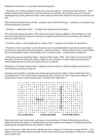 dokładnie przeciwna niż to, co słyszałem od innych ekspertów.

– To prawda, że w wodzie następuje korozja oraz że sól ją przyśpiesza – kontynuował mój rozmówca. – Jeżeli
jednak stężenie soli jest bardzo duże, wówczas utlenianie nie zachodzi. Sól w stężeniu powyżej 35 procent
zapobiega korozji żelaza, ponieważ bardzo szybko spada zawartość tlenu. Kiedy nie ma tlenu, nie może być też
rdzy.

Zadzwoniłem do Davida Neeva z Izraela – geologa i znawcy Morza Martwego – z pytaniem, czy zasolenie tego
akwenu przekracza 35 procent?

– Przekracza – odpowiedział Neev. – To jedyne takie miejsce na kuli ziemskiej.

Neev potwierdził opinię specjalisty z MIT. Żelazny przedmiot zatopiony głęboko w Morzu Martwym z całą
pewnością mógł przetrwać, ponieważ woda jest tam zupełnie pozbawiona tlenu, bez którego, jak wiadomo,
żelazo nie może rdzewieć.

– Co by było, gdyby w ziemi znajdowała się "stalowa arka"? – spytałem więc kolejno obu specjalistów.

– Przedmiot z żelaza zagrzebany w mule lub glinie Lisanu też prawdopodobnie by przetrwał, ponieważ grunt
ten jest prawie nieprzepuszczalny dla powietrza – kontynuował Neev. – Żelazny obiekt tkwiący w skamieniałej
soli tworzącej podłoże całego Lisanu mógłby trwać w nieskończoność – wyjaśnił profesor Latanision.

– Solne jamy i pieczary absorbują wilgoć – tłumaczył dalej ekspert z MIT. – Bez wilgoci nie ma korozji. Bez
tlenu także. Przedmiot żelazny lub stalowy mógłby się więc zachować w każdej izolowanej od powietrza i
wodoszczelnej przestrzeni, takiej jak jaskinia, piwnica czy kapsuła.

Oznaczało to, że szukam "stalowej arki" w jedynym miejscu na Ziemi, w którym mogłaby ona przetrwać w
stanie nienaruszonym przez tysiące lat.

Zajrzałem znów do Biblii w poszukiwaniu ostatecznego potwierdzenia. Zdanie "stal nie zardzewiała" jest w
niej zakodowane. W tym samym miejscu pojawiają się słowa "zachowane" oraz "wykrywanie, odkrycie". To
ostatnie słowo można również tłumaczyć jako "rewelację" lub "objawienie".




Klucz kodu może więc wciąż istnieć, zachowany w czymś stalowym. W kodzie biblijnym powtarzały się
jednak konsekwentnie sugestie, iż nie będę musiał być może organizować ekspedycji z udziałem geofizyków
posługujących się magnetometrem, aby odnaleźć "obeliski".

Fraza "zachowane w stali" była również zakodowana wraz z miejscem: "za morzem, na brzegu Moabu" – czyli
Jordanu, tak bowiem Biblia nazywa tę rzekę. W tym samym miejscu ukryty tekst głosił: "Zobaczysz to stamtąd,
mały kawałek tego".
 