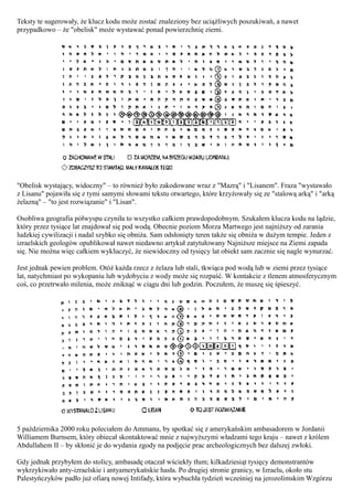Teksty te sugerowały, że klucz kodu może zostać znaleziony bez uciążliwych poszukiwań, a nawet
przypadkowo – że "obelisk" może wystawać ponad powierzchnię ziemi.




"Obelisk wystający, widoczny" – to również było zakodowane wraz z "Mazrą" i "Lisanem". Fraza "wystawało
z Lisanu" pojawiła się z tymi samymi słowami tekstu otwartego, które krzyżowały się ze "stalową arką" i "arką
żelazną" – "to jest rozwiązanie" i "Lisan".

Osobliwa geografia półwyspu czyniła to wszystko całkiem prawdopodobnym. Szukałem klucza kodu na lądzie,
który przez tysiące lat znajdował się pod wodą. Obecnie poziom Morza Martwego jest najniższy od zarania
ludzkiej cywilizacji i nadal szybko się obniża. Sam odsłonięty teren także się obniża w dużym tempie. Jeden z
izraelskich geologów opublikował nawet niedawno artykuł zatytułowany Najniższe miejsce na Ziemi zapada
się. Nie można więc całkiem wykluczyć, że niewidoczny od tysięcy lat obiekt sam zacznie się nagle wynurzać.

Jest jednak pewien problem. Otóż każda rzecz z żelaza lub stali, tkwiąca pod wodą lub w ziemi przez tysiące
lat, natychmiast po wykopaniu lub wydobyciu z wody może się rozpaść. W kontakcie z tlenem atmosferycznym
coś, co przetrwało milenia, może zniknąć w ciągu dni lub godzin. Poczułem, że muszę się śpieszyć.




5 października 2000 roku poleciałem do Ammanu, by spotkać się z amerykańskim ambasadorem w Jordanii
Williamem Burnsem, który obiecał skontaktować mnie z najwyższymi władzami tego kraju – nawet z królem
Abdullahem II – by skłonić je do wydania zgody na podjęcie prac archeologicznych bez dalszej zwłoki.

Gdy jednak przybyłem do stolicy, ambasadę otaczał wściekły tłum; kilkadziesiąt tysięcy demonstrantów
wykrzykiwało anty-izraelskie i antyamerykańskie hasła. Po drugiej stronie granicy, w Izraelu, około stu
Palestyńczyków padło już ofiarą nowej Intifady, która wybuchła tydzień wcześniej na jerozolimskim Wzgórzu
 