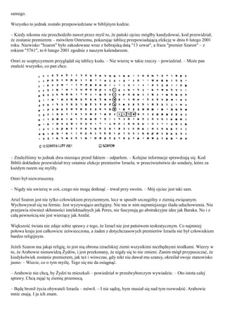 samego.

Wszystko to jednak zostało przepowiedziane w biblijnym kodzie.

– Kiedy nikomu nie przechodziło nawet przez myśl to, że pański ojciec mógłby kandydować, kod przewidział,
że zostanie premierem – mówiłem Omriemu, pokazując tablicę przepowiadającą elekcję w dniu 6 lutego 2001
roku. Nazwisko "Szaron" było zakodowane wraz z hebrajską datą "13 szwat", a fraza "premier Szaron" – z
rokiem "5761", to 6 lutego 2001 zgodnie z naszym kalendarzem.

Omri ze sceptycyzmem przyglądał się tablicy kodu. – Nie wierzę w takie rzeczy – powiedział. – Może pan
znaleźć wszystko, co pan chce.




– Znaleźliśmy to jednak dwa miesiące przed faktem – odparłem. – Kolejne informacje sprawdzają się. Kod
Biblii dokładnie przewidział trzy ostatnie elekcje premierów Izraela; w przeciwieństwie do sondaży, które za
każdym razem się myliły.

Omri był niewzruszony.

– Nigdy nie uwierzę w coś, czego nie mogę dotknąć – trwał przy swoim. – Mój ojciec jest taki sam.

Ariel Szaron jest nie tylko człowiekiem przyziemnym, lecz w sposób szczególny z ziemią związanym.
Wychowywał się na fermie. Jest wyzywająco areligijny. Nie ma w nim najmniejszego śladu uduchowienia. Nie
przejawia również skłonności intelektualnych jak Peres, nie fascynują go abstrakcyjne idee jak Baraka. No i z
całą pewnością nie jest wierzący jak Arafat.

Większość świata nie zdaje sobie sprawy z tego, że Izrael nie jest państwem teokratycznym. Co najmniej
połowa kraju jest całkowicie zeświecczona, a żaden z dotychczasowych premierów Izraela nie był człowiekiem
bardzo religijnym.

Jeżeli Szaron ma jakąś religię, to jest nią obrona izraelskiej ziemi wszystkimi niezbędnymi środkami. Wierzy w
to, że Arabowie nienawidzą Żydów, i jest przekonany, że nigdy się to nie zmieni. Zanim mógł przypuszczać, że
kiedykolwiek zostanie premierem, jak też i wówczas, gdy nikt nie dawał mu szansy, określał swoje stanowisko
jasno: – Wiecie, co o tym myślę. Tego się nie da osiągnąć.

– Arabowie nie chcą, by Żydzi tu mieszkali – powiedział w przedwyborczym wywiadzie. – Oto istota całej
sprawy. Chcą zająć tę ziemię przemocą.

– Będę bronił życia obywateli Izraela – mówił. – I nie sądzę, bym musiał się nad tym rozwodzić. Arabowie
mnie znają. I ja ich znam.
 