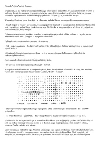 Oto cała "religia" Ariela Szarona.

Wiedziałem, że nie będzie łatwo przekonać takiego człowieka do kodu Biblii. Wiedziałem również, że Omri to
najlepsze dojście do premiera, że syn sprzeciwiał się ojcowskiej prowokacji na Wzgórzu Świątynnym oraz
rozmawiał z przywódcami arabskimi swojego pokolenia. To znaczy, że jednak chce pokoju.

Wręczyłem Omriemu kopię listu, który wysłałem do Icchaka Rabina na rok przed jego zamordowaniem.

– Niech mi pan to pokaże – powiedział, wskazując palcem fragment, w którym pisałem do Rabina: "Pana pełne
imię i nazwisko – Icchak Rabin – zakodowane są w Biblii tylko w jednym miejscu, w którym krzyżują się ze
słowami «zabójca, który zabije»".

Podałem rozmówcy moją książkę z obwolutą przedstawiającą tę właśnie tablicę kodową. – I wysłał pan to
Rabinowi w 1994 roku? – zapytał. – Rok przed zamachem?

Był to pierwsza oznaka zainteresowania z jego strony.

– Tak – odpowiedziałem. – Kod przewidywał nie tylko fakt zabójstwa Rabina, lecz także rok, w którym miał
zginąć, a nieco

później znaleźliśmy też nazwisko mordercy – w tym samym obszarze. Rabin przeczytał ten list, ale
zlekceważył ostrzeżenia.

Omri przez chwilę nic nie mówił. Studiował tablicę kodu.

– Po co więc chciał pan się ze mną zobaczyć? – zapytał.

W odpowiedzi wskazałem mu tę samą tablicę kodu, którą pokazywałem Arafatowi, i w której dwa warianty
"końca dni" występują razem z nazwiskami "Arafat", "Bush" i "Szaron".




– Prawdopodobieństwo przypadkowego wystąpienia takiej kombinacji jest mniejsze niż 1 do 1 000 000 –
wyjaśniłem.

– To tylko statystyka – rzekł Omri. – Za pomocą statystyki można udowodnić wszystko, co się chce.

– Jeśli nawet nie może pan uwierzyć w istnienie w Biblii kodu ujawniającego przyszłość – mówiłem dalej – i
jeśli nie zechce uwierzyć w to pana ojciec, to w dalszym ciągu moje spotkanie z nim może być istotne,
ponieważ Arafat głęboko w to wierzy.

Omri wiedział, że widziałem się z Arafatem kilka dni po jego tajnym spotkaniu z przywódcą Palestyńczyków. –
Nie chcę pana obrazić – kontynuowałem – ale uważam, że Arafat potraktował kod Biblii poważniej niż
wszystko, co pan mu powiedział. On wierzy w proroctwa. W świecie, w którym żyje, taka informacja ma
 