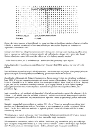 Obecny, krytyczny moment w historii Izraela był ponad wszelką wątpliwość przewidziany. «Szaron», «Arafat»
i «Bush» są wspólnie zakodowani w Torze wraz z biblijnymi wyrażeniami dotyczącymi ostatecznego
zagrożenia – czasu «końca dni».

Istnieje wprawdzie wiele interpretacji znaczenia słów «koniec dni», wszyscy uczeni zgadzają się jednak co do
tego, że sugerują one niebezpieczeństwo co najmniej tak wielkie jak to, o którym mówi jawny tekst Księgi
Daniela: «I nadejdą czasy wielkiego ucisku, jakiego nie było nigdy od początku narodu»".

– Jeżeli chodzi o Izrael, jest to wiele mówiące – powiedział Omri, podnosząc się do wyjścia.

Myślę, że prawdziwym problemem nie jest brak wiary Szarona w kod Biblii, lecz jego zła wola w kwestii
pokoju.

Przekonało mnie o tym nie tyle spotkanie z jego synem, co z moim starym znajomym, głównym specjalistą do
spraw naukowych izraelskiego Ministerstwa Obrony, generałem Izaakiem Ben-Israelem.

Znam Izaaka od dziesięciu lat. Rok przed zamachem na Rabina przekazywałem mu ostrzeżenia wynikające z
kodu Biblii. W tym samym czasie ostrzegałem też samego premiera. Na spotkanie z Ben-Israelem w wojskowej
kwaterze głównej Kirya w Tel Awiwie udałem się w towarzystwie doktora Ripsa. Izaak jest fizykiem i decyduje
o tym, jakie rodzaje broni Izrael produkuje i nabywa. Był to jedyny człowiek w całym rządzie tego kraju
mający przygotowanie naukowe niezbędne do zrozumienia wyjaśnień dotyczących kodu Biblii, jakie
przedstawił Rips.

Izaak rozumiał sens tych wyjaśnień, a jednocześnie był świadkiem spełnienia przepowiedni odnoszącej się do
Rabina, i z tych właśnie powodów nie bał się rozmawiać z ludźmi o ostrzeżeniach, które mu przekazywałem.
Rozmawiał o tym z generałami, z wyższymi oficerami wywiadu, a nawet przynajmniej z jednym premierem
Izraela.

Niestety, z naszego kolejnego spotkania w kwietniu 2001 roku w Tel Awiwie wyszedłem przerażony. Nigdy
przedtem nie dyskutowaliśmy o polityce. Zakładałem, że jego zapatrywania są zgodne z poglądami Rabina,
Peresa i Baraka. Teraz odniosłem wrażenie, że myślenie generała Ben-Israela odzwierciedla ducha nowej
administracji Szarona.

Wiedziałem, że co tydzień spotyka się z najwyższymi rangą funkcjonariuszami resortu obrony, a od czasu do
czasu również z premierem. Stwierdziłem, że jego stanowisko uległo zaostrzeniu.

Pokazałem mu te same tablice kodowe, które widział Omri Szaron, gdy namawiałem go, by pokazał je jego
ojcu. Szczególną uwagę zwróciłem na tę, w której nazwiska "Szaron", "Arafat" i "Bush" łączą się z "końcem
dni". Powtórzyłem to, co mówiłem już innym: – Jedyną alternatywą dla pokoju jest unicestwienie.
 
