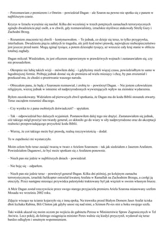 – Porozmawiam z premierem i z Omrim – powiedział Dagan – ale Szaron na pewno nie spotka się z panem w
najbliższym czasie.

Kryzys w Izraelu wyraźnie się nasilał. Kilka dni wcześniej w trzech potężnych zamachach terrorystycznych
zginęło dwadzieścia pięć osób, a w chwili, gdy rozmawialiśmy, izraelskie myśliwce atakowały Strefę Gazy i
Zachodni Brzeg.

– Rozumiem znaczenie tej chwili – kontynuowałem. – To jednak, co dzieje się teraz, to tylko przygrywka,
interludium. Dwudziestu pięciu zabitych to tragedia, ale jeśli kod mówi prawdę, największe niebezpieczeństwo
jest jeszcze przed nami. Mogą zginąć tysiące, a potem dziesiątki tysięcy, aż wreszcie cały kraj stanie w obliczu
totalnej zagłady.

Dagan milczał. Wiedziałem, że jest oficerem zaprawionym w prawdziwych wojnach i zastanawiałem się, czy
nie przesadziłem.

– Okropnie nie lubię takich wizji – mówiłem dalej – i gdybyśmy mieli więcej czasu, powiedziałbym to samo w
łagodniejszej formie. Próbuję jednak dostać się do premiera od wielu miesięcy i chcę, by pan zrozumiał i
przekazał mu, że chodzi o przetrwanie waszego narodu.

– Obiecałem panu, że będę z Szaronem rozmawiał, i zrobię to – powtórzył Dagan. – Nie jestem człowiekiem
religijnym, wierzę jednak w istnienie sił nadprzyrodzonych wywierających wpływ na ziemskie wydarzenia.

Byłem zaszokowany. Widziałem od pierwszych chwil spotkania, że Dagan ma do kodu Biblii stosunek otwarty.
Teraz zacząłem rozumieć dlaczego.

– Czy wynika to z pana osobistych doświadczeń? – spytałem.

– Tak – odpowiedział bez dalszych wyjaśnień. Postanowiłem dalej tego nie drążyć. Zastanawiałem się jednak,
cóż takiego mógł przeżyć ten twardy generał, co skłoniło go do wiary w siły nadprzyrodzone oraz do akceptacji
realności przepowiadającego przyszłość kodu Biblii.

– Wierzę, że coś takiego może być prawdą, realną rzeczywistością – dodał.

To w zupełności mi wystarczyło.

Moim celem było teraz zasiąść twarzą w twarz z Arielem Szaronem – tak jak siedziałem z Jaserem Arafatem.
Powiedziałem Daganowi, że być może spotkam się z Arafatem ponownie.

– Niech pan nie jedzie w najbliższych dniach – powiedział.

– Nie boję się – odparłem.

– Niech pan nie jedzie teraz – powtórzył generał Dagan. Kilka dni później, po kolejnym zamachu
terrorystycznym, izraelski helikopter ostrzelał kwaterę Arafata w Ramallah na Zachodnim Brzegu, a czołgi ją
otoczyły. Przez następne miesiące przywódca palestyński traktowany był jak więzień w swoim własnym biurze.

A Meir Dagan został rzeczywiście przez swego starego przyjaciela premiera Ariela Szarona mianowany szefem
Mosadu we wrześniu 2002 roku.

Zdjęcie wiszące na ścianie kojarzyło się z inną epoką. Na trawniku przed Białym Domem Jaser Arafat ściska
dłoń Icchaka Rabina, Bili Clinton jak gdyby unosi się nad nimi, a Szimon Pe-res stoi u boku swojego szefa.

Taki widok ukazał się moim oczom po wejściu do gabinetu Peresa w Ministerstwie Spraw Zagranicznych w Tel
Awiwie. Lecz pokój, do którego osiągnięcia minister Peres walnie się kiedyś przyczynił, wydawał się teraz
bardzo odległym i smutnym wspomnieniem.
 