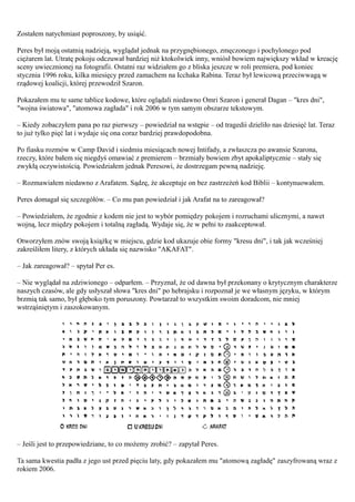 Zostałem natychmiast poproszony, by usiąść.

Peres był moją ostatnią nadzieją, wyglądał jednak na przygnębionego, zmęczonego i pochylonego pod
ciężarem lat. Utratę pokoju odczuwał bardziej niż ktokolwiek inny, wniósł bowiem największy wkład w kreację
sceny uwiecznionej na fotografii. Ostatni raz widziałem go z bliska jeszcze w roli premiera, pod koniec
stycznia 1996 roku, kilka miesięcy przed zamachem na Icchaka Rabina. Teraz był lewicową przeciwwagą w
rządowej koalicji, której przewodził Szaron.

Pokazałem mu te same tablice kodowe, które oglądali niedawno Omri Szaron i generał Dagan – "kres dni",
"wojna światowa", "atomowa zagłada" i rok 2006 w tym samym obszarze tekstowym.

– Kiedy zobaczyłem pana po raz pierwszy – powiedział na wstępie – od tragedii dzieliło nas dziesięć lat. Teraz
to już tylko pięć lat i wydaje się ona coraz bardziej prawdopodobna.

Po fiasku rozmów w Camp David i siedmiu miesiącach nowej Intifady, a zwłaszcza po awansie Szarona,
rzeczy, które bałem się niegdyś omawiać z premierem – brzmiały bowiem zbyt apokaliptycznie – stały się
zwykłą oczywistością. Powiedziałem jednak Peresowi, że dostrzegam pewną nadzieję.

– Rozmawiałem niedawno z Arafatem. Sądzę, że akceptuje on bez zastrzeżeń kod Biblii – kontynuowałem.

Peres domagał się szczegółów. – Co mu pan powiedział i jak Arafat na to zareagował?

– Powiedziałem, że zgodnie z kodem nie jest to wybór pomiędzy pokojem i rozruchami ulicznymi, a nawet
wojną, lecz między pokojem i totalną zagładą. Wydaje się, że w pełni to zaakceptował.

Otworzyłem znów swoją książkę w miejscu, gdzie kod ukazuje obie formy "kresu dni", i tak jak wcześniej
zakreśliłem litery, z których układa się nazwisko "AKAFAT".

– Jak zareagował? – spytał Per es.

– Nie wyglądał na zdziwionego – odparłem. – Przyznał, że od dawna był przekonany o krytycznym charakterze
naszych czasów, ale gdy usłyszał słowa "kres dni" po hebrajsku i rozpoznał je we własnym języku, w którym
brzmią tak samo, był głęboko tym poruszony. Powtarzał to wszystkim swoim doradcom, nie mniej
wstrząśniętym i zaszokowanym.




– Jeśli jest to przepowiedziane, to co możemy zrobić? – zapytał Peres.

Ta sama kwestia padła z jego ust przed pięciu laty, gdy pokazałem mu "atomową zagładę" zaszyfrowaną wraz z
rokiem 2006.
 