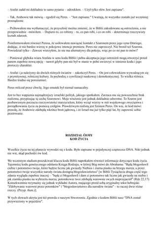 – Arafat zadał mi dokładnie to samo pytanie – odrzekłem. – Użył tylko słów Jest zapisane".

– Tak, Arabowie tak mówią – zgodził się Peres. – "Jest zapisane." Uważają, że wszystko zostało już wcześniej
przesądzone.

– Próbowałem mu wytłumaczyć, że przyszłość można zmienić, że w Biblii zakodowane są ostrzeżenia, a nie
przepowiednie –mówiłem. – Dopiero to, co robimy – to, co pan robi, i co on robi – determinuje rzeczywisty
kształt zdarzeń.

Poinformowałem również Peresa, że usiłowałem nawiązać kontakt z Szaronem przez jego syna Omriego,
dodając, iż nie bardzo wierzę w pokojowe intencje premiera. Peres nie zaprzeczył. Nie bronił też Szarona.
Powiedział tylko – Zawsze wierzyłem, że nie ma alternatywy dla pokoju, więc po co mi pan to mówi?

– Ponieważ głęboka wiara Arafata w sens kodu Biblii i pełna akceptacja jego ostrzeżeń mogą otworzyć przed
panem zupełnie nową opcję – nawet gdyby pan nie był w stanie w pełni uwierzyć w istnienie kodu i jego
proroczy charakter.

– Arafat i ja należymy do dwóch różnych światów – zakończył Peres. – On jest człowiekiem wywodzącym się
z prymitywnej, rolniczej kultury. Ja pochodzę z cywilizacji naukowej i demokratycznej. To wielka różnica.
Bardzo trudno się porozumieć.

Peres milczał przez chwilę. Jego smutek był niemal namacalny.

Jest to bez wątpienia najmądrzejszy izraelski polityk, jakiego spotkałem. Zarzuca mu się powszechnie brak
realizmu, przypisując tę cechę Szaronowi. Moje wrażenie jest jednak dokładnie odwrotne. To Szaron jest
pozbawionym poczucia rzeczywistości marzycielem, który wciąż wierzy w mit wojskowego zwycięstwa i
porządkowania życia za pomocą czołgów. Prawdziwym realistą jest Szimon Peres. On wie, że kod mówi
prawdę, że Arabowie zdobędą wkrótce broń jądrową, i że Izrael ma już tylko pięć lat, by zapewnić sobie
przetrwanie.




                                            ROZDZIAŁ ÓSMY
                                              KOD ŻYCIA


Wszelkie życie na tej planecie wywodzi się z kodu. Było zapisane w pojedynczej cząsteczce DNA. Nikt jednak
nie wie, skąd pochodzi ów kod.

We wczesnym stadium poszukiwań klucza kodu Biblii napotkałem również informacje dotyczące kodu życia.
Tajemnicę kodu genetycznego odsłania Księga Rodzaju, w której Bóg mówi do Abrahama: "Będę błogosławił
ciebie i potomstwo twoje, które będzie liczne jak gwiazdy Niebios i ziarna piasku na brzegu morza; a przez
potomstwo twoje wszystkie narody świata dostąpią błogosławieństwa" [w Biblii Tysiąclecia druga część tego
zdania wygląda zupełnie inaczej – "będę ci błogosławił i dam ci potomstwo tak liczne jak gwiazdy na niebie i
jak ziarnka piasku na wybrzeżu morza; potomkowie twoi zdobędą warownie swych nieprzyjaciół" (Rdz 22,17).
Konsekwentnie trzymamy się jednak wykładni Autora, mającego przed sobą oryginalny tekst hebrajski.
"Zdobywanie warowni przez potomków" i "błogosławieństwo dla narodów świata" – to raczej dwie różne
rzeczy. (Przyp. tłum.)].

W tych słowach ukryta jest też prawda o naszym Stworzeniu. Zgodnie z kodem Biblii nasz "DNA został
przywieziony w pojeździe".
 