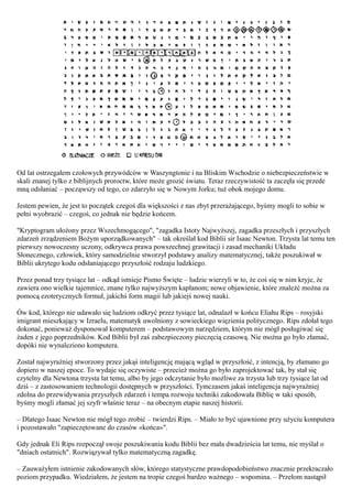 Od lat ostrzegałem czołowych przywódców w Waszyngtonie i na Bliskim Wschodzie o niebezpieczeństwie w
skali znanej tylko z biblijnych proroctw, które może grozić światu. Teraz rzeczywistość ta zaczęła się przede
mną odsłaniać – począwszy od tego, co zdarzyło się w Nowym Jorku; tuż obok mojego domu.

Jestem pewien, że jest to początek czegoś dla większości z nas zbyt przerażającego, byśmy mogli to sobie w
pełni wyobrazić – czegoś, co jednak nie będzie końcem.

"Kryptogram ułożony przez Wszechmogącego", "zagadka Istoty Najwyższej, zagadka przeszłych i przyszłych
zdarzeń zrządzeniem Bożym uporządkowanych" – tak określał kod Biblii sir Isaac Newton. Trzysta lat temu ten
pierwszy nowoczesny uczony, odkrywca prawa powszechnej grawitacji i zasad mechaniki Układu
Słonecznego, człowiek, który samodzielnie stworzył podstawy analizy matematycznej, także poszukiwał w
Biblii ukrytego kodu odsłaniającego przyszłość rodzaju ludzkiego.

Przez ponad trzy tysiące lat – odkąd istnieje Pismo Święte – ludzie wierzyli w to, że coś się w nim kryje, że
zawiera ono wielkie tajemnice, znane tylko najwyższym kapłanom; nowe objawienie, które znaleźć można za
pomocą ezoterycznych formuł, jakichś form magii lub jakiejś nowej nauki.

Ów kod, którego nie udawało się ludziom odkryć przez tysiące lat, odnalazł w końcu Eliahu Rips – rosyjski
imigrant mieszkający w Izraelu, matematyk uwolniony z sowieckiego więzienia politycznego. Rips zdołał tego
dokonać, ponieważ dysponował komputerem – podstawowym narzędziem, którym nie mógł posługiwać się
żaden z jego poprzedników. Kod Biblii był zaś zabezpieczony pieczęcią czasową. Nie można go było złamać,
dopóki nie wynaleziono komputera.

Został najwyraźniej stworzony przez jakąś inteligencję mającą wgląd w przyszłość, z intencją, by złamano go
dopiero w naszej epoce. To wydaje się oczywiste – przecież można go było zaprojektować tak, by stał się
czytelny dla Newtona trzysta lat temu, albo by jego odczytanie było możliwe za trzysta lub trzy tysiące lat od
dziś – z zastosowaniem technologii dostępnych w przyszłości. Tymczasem jakaś inteligencja najwyraźniej
zdolna do przewidywania przyszłych zdarzeń i tempa rozwoju techniki zakodowała Biblię w taki sposób,
byśmy mogli złamać jej szyfr właśnie teraz – na obecnym etapie naszej historii.

– Dlatego Isaac Newton nie mógł tego zrobić – twierdzi Rips. – Miało to być ujawnione przy użyciu komputera
i pozostawało "zapieczętowane do czasów «końca»".

Gdy jednak Eli Rips rozpoczął swoje poszukiwania kodu Biblii bez mała dwadzieścia lat temu, nie myślał o
"dniach ostatnich". Rozwiązywał tylko matematyczną zagadkę.

– Zauważyłem istnienie zakodowanych słów, którego statystyczne prawdopodobieństwo znacznie przekraczało
poziom przypadku. Wiedziałem, że jestem na tropie czegoś bardzo ważnego – wspomina. – Przełom nastąpił
 