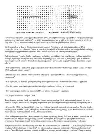 Słowa "twoje nasienie" krzyżują się ze zdaniem "DNA został przywieziony w pojeździe". "W pojeździe twoje
nasienie, wszyscy ludzie na Ziemi" – te treści występują ponownie w tekście ukrytym; w miejscu, w którym
Bóg mówi: "przez potomstwo twoje wszystkie narody świata dostąpią błogosławieństwa".

Kiedy znalazłem te dane w Biblii, nie mogłem uwierzyć. Brzmiało to jak fantastyka naukowa. DNA –
cząsteczka życia – przysłany na Ziemię w kosmicznym pojeździe! Zastanawiałem się, czy jakikolwiek dbający
o swoją reputację przedstawiciel świata nauki zechce rozważać tak fantastyczne koncepcje.

Zadzwoniłem do Francisa Cricka – odkrywcy podwójnej spirali DNA, laureata Nagrody Nobla w dziedzinie
biologii, wybitnego autorytetu w tej dziedzinie. Jego osiągnięcia zaliczane są do największych przełomów
naukowych wszech czasów. "Poznaliśmy tajemnicę życia" – powiedział niegdyś Crick po dokonaniu swych
odkryć.

– Czy jest możliwe – zapytałem go podczas spotkania w Salk Institute w kalifornijskim San Diego – by nasz
DNA pochodził z innej planety?

– Dwadzieścia pięć lat temu opublikowałem taką teorię – powiedział Crick. – Nazwałem ją "kierowaną
panspermią".

– Czy sądzi pan, że materiał genetyczny mógł przywędrować wraz z meteorem lub kometą? – pytałem.

– Nie. Ożywiona materia nie przetrwałaby takiej przypadkowej podróży w przestrzeni.

– Czy sugeruje pan możliwość transportu DNA w jakimś pojeździe? – spytałem.

– To jedyna możliwość – odparł Crick.

Tymi słowami profesor Crick potwierdził to, co przekazuje nam kod Biblii na temat pochodzenia życia na
Ziemi. Crick jest prowokująco areligijny. Poprosiłem go więc o wyjaśnienie jego własnej teorii genezy DNA

– Cząsteczka DNA – wyjaśniał Crick – jest zbyt złożona, by mogła spontanicznie powstać na Ziemi w drodze
ewolucyjnej w krótkim czasie, jaki upłynął od uformowania się naszej planety przed 4 miliardami lat do chwili
pojawienia się pierwszych form życia 3,8 miliarda lat temu.

– Jest mało prawdopodobne – kontynuował – by żywe organizmy dotarły do Ziemi w postaci zarodników lub
przetrwalników z rejonu innej gwiazdy z jakimś meteorytem. Pozostaje więc tylko jedna możliwość –
prymitywne formy życia zostały rozmyślnie zaszczepione na Ziemi przez zaawansowaną cywilizację.

To było niesamowite. Wielki uczony mówił mi dokładnie to samo, co kod Biblii – "DNA został przywieziony w
pojeździe". Crick twierdzi, że nasz DNA był intencjonalnie przesłany na Ziemię w "pojeździe kosmicznym"
oraz że "wszelkie życie na naszej planecie jest klonem jednego pozaziemskiego organizmu". Tezy te zostały
 