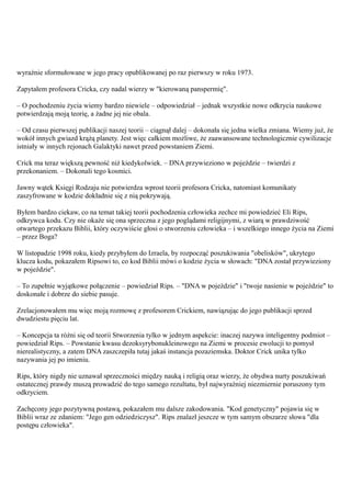 wyraźnie sformułowane w jego pracy opublikowanej po raz pierwszy w roku 1973.

Zapytałem profesora Cricka, czy nadal wierzy w "kierowaną panspermię".

– O pochodzeniu życia wiemy bardzo niewiele – odpowiedział – jednak wszystkie nowe odkrycia naukowe
potwierdzają moją teorię, a żadne jej nie obala.

– Od czasu pierwszej publikacji naszej teorii – ciągnął dalej – dokonała się jedna wielka zmiana. Wiemy już, że
wokół innych gwiazd krążą planety. Jest więc całkiem możliwe, że zaawansowane technologicznie cywilizacje
istniały w innych rejonach Galaktyki nawet przed powstaniem Ziemi.

Crick ma teraz większą pewność niż kiedykolwiek. – DNA przywieziono w pojeździe – twierdzi z
przekonaniem. – Dokonali tego kosmici.

Jawny wątek Księgi Rodzaju nie potwierdza wprost teorii profesora Cricka, natomiast komunikaty
zaszyfrowane w kodzie dokładnie się z nią pokrywają.

Byłem bardzo ciekaw, co na temat takiej teorii pochodzenia człowieka zechce mi powiedzieć Eli Rips,
odkrywca kodu. Czy nie okaże się ona sprzeczna z jego poglądami religijnymi, z wiarą w prawdziwość
otwartego przekazu Biblii, który oczywiście głosi o stworzeniu człowieka – i wszelkiego innego życia na Ziemi
– przez Boga?

W listopadzie 1998 roku, kiedy przybyłem do Izraela, by rozpocząć poszukiwania "obelisków", ukrytego
klucza kodu, pokazałem Ripsowi to, co kod Biblii mówi o kodzie życia w słowach: "DNA został przywieziony
w pojeździe".

– To zupełnie wyjątkowe połączenie – powiedział Rips. – "DNA w pojeździe" i "twoje nasienie w pojeździe" to
doskonałe i dobrze do siebie pasuje.

Zrelacjonowałem mu więc moją rozmowę z profesorem Crickiem, nawiązując do jego publikacji sprzed
dwudziestu pięciu lat.

– Koncepcja ta różni się od teorii Stworzenia tylko w jednym aspekcie: inaczej nazywa inteligentny podmiot –
powiedział Rips. – Powstanie kwasu dezoksyrybonukleinowego na Ziemi w procesie ewolucji to pomysł
nierealistyczny, a zatem DNA zaszczepiła tutaj jakaś instancja pozaziemska. Doktor Crick unika tylko
nazywania jej po imieniu.

Rips, który nigdy nie uznawał sprzeczności między nauką i religią oraz wierzy, że obydwa nurty poszukiwań
ostatecznej prawdy muszą prowadzić do tego samego rezultatu, był najwyraźniej niezmiernie poruszony tym
odkryciem.

Zachęcony jego pozytywną postawą, pokazałem mu dalsze zakodowania. "Kod genetyczny" pojawia się w
Biblii wraz ze zdaniem: "Jego gen odziedziczysz". Rips znalazł jeszcze w tym samym obszarze słowa "dla
postępu człowieka".
 