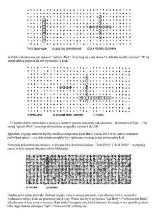 W Biblii zakodowana jest również "spirala DNA". Krzyżują się z nią słowa "w Adamie model, wzorzec". W tej
samej tablicy pojawia się też wyrażenie "z kodu".




– To bardzo dobre zestawienie z jasnym i prostym opisem znaczenia zakodowania – skomentował Rips. – Dla
samej "spirali DNA" prawdopodobieństwo przypadku wynosi 1 do 300.

Spytałem, czyjego zdaniem byłoby możliwe połączenie kodu Biblii i kodu DNA w tej samej strukturze
podwójnej spirali – czy obie spirale mogłyby być splecione, tworząc jeden uniwersalny kod.

Następnie pokazałem mu miejsce, w którym dwa określenia kodów – "kod DNA" i "kod Biblii" – występują
razem w tym samym obszarze tekstu biblijnego.




Bardzo go to zafascynowało. Zniknął na jakiś czas w swojej pracowni, a po dłuższej chwili wyszedł z
wydrukiem tablicy kodu na przeźroczystej kliszy. Widać tam było wyrażenia "sąd Boży" i "miłosierdzie Boże"
zakodowane w tym samym miejscu. Rips złożył następnie obie kalki końcami, formując w ten sposób cylinder.
Oba ciągi znaków opisujące "sąd" i "miłosierdzie" splatały się.
 