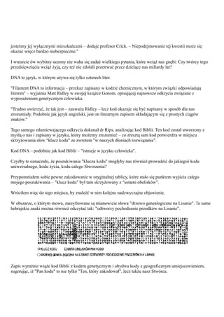 jesteśmy jej wyłącznymi mieszkańcami – dodaje profesor Crick. – Niepodejmowanie tej kwestii może się
okazać wręcz bardzo niebezpieczne."

I wreszcie ów wybitny uczony nie waha się zadać wielkiego pytania, które wciąż nas gnębi: Czy twórcy tego
przedsięwzięcia wciąż żyją, czy też nie zdołali przetrwać przez dzielące nas miliardy lat?

DNA to język, w którym używa się tylko czterech liter.

"Filament DNA to informacja – przekaz zapisany w kodzie chemicznym, w którym związki odpowiadają
literom" – wyjaśnia Matt Ridley w swojej książce Genom, opisującej najnowsze odkrycia związane z
wyposażeniem genetycznym człowieka.

"Trudno uwierzyć, że tak jest – zauważa Ridley – lecz kod okazuje się być napisany w sposób dla nas
zrozumiały. Podobnie jak język angielski, jest on linearnym zapisem składającym się z prostych ciągów
znaków."

Tego samego zdumiewającego odkrycia dokonał dr Rips, analizując kod Biblii. Ten kod został stworzony z
myślą o nas i zapisany w języku, który możemy zrozumieć – co zresztą sam kod potwierdza w miejscu
skrzyżowania słów "klucz kodu" ze zwrotem "w naszych dłoniach rozwiązanie".

Kod DNA – podobnie jak kod Biblii – "istnieje w języku człowieka".

Czyżby to oznaczało, że poszukiwania "klucza kodu" mogłyby nas również prowadzić do jakiegoś kodu
uniwersalnego, kodu życia, kodu całego Stworzenia?

Przypomniałem sobie pewne zakodowanie w oryginalnej tablicy, które stało się punktem wyjścia całego
mojego poszukiwania – "klucz kodu" był tam skrzyżowany z "ustami obelisków".

Wróciłem więc do tego miejsca, by znaleźć w nim kolejne nadzwyczajne objawienie.

W obszarze, o którym mowa, zaszyfrowane są mianowicie słowa "drzewo genealogiczne na Lisanie". Te same
hebrajskie znaki można również odczytać tak: "odtworzy pochodzenie przodków na Lisanie".




Zapis wyraźnie wiąże kod Biblii z kodem genetycznym i obydwa kody z geograficznym umiejscowieniem,
sugerując, iż "Pan kodu" to nie tylko "Ten, który zakodował", lecz także nasz Stwórca.
 