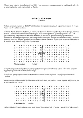 Równie jasno widać tu stwierdzenie, iż kod Biblii i kod genetyczny muszą pochodzić ze wspólnego źródła – że
ta sama inteligentna istota przeniosła je na Ziemię.




                                         ROZDZIAŁ DZIEWIĄTY
                                              INWAZJA


Podczas kolejnych wypraw na Bliski Wschód nasilało się we mnie wrażenie, że region ten zbliża się do swego
"kresu czasu" wielkimi krokami.

W Wielki Piątek, 29 marca 2002 roku, w przeddzień obchodów Wielkanocy i Paschy w Ziemi Świętej, izraelski
premier Ariel Szaron wysłał sześćdziesiąt czołgów, dwieście transporterów opancerzonych oraz dwa i pół
tysiąca żołnierzy w rejon kwatery Arafata w Ramallah, w odwecie za tydzień samobójczych zamachów
bombowych. Siedzibę palestyńskiego przywódcy niemal doszczętnie zburzyły wojskowe buldożery, a izraelscy
żołnierze zajęli cały budynek, pozostawiając tylko kilka pokoi, w których Arafat został uwięziony. Działo się to
w miejscu, gdzie rok wcześniej z nim rozmawiałem.




W wyniku najpoważniejszej ofensywy zbrojnej od czasu wojny sześciodniowej w roku 1967 armia izraelska
zajęła największe miasta na Zachodnim Brzegu.

Wszystko to było przepowiedziane. W kodzie Biblii zdanie "Szaron najeżdża" krzyżuje się z nazwiskiem
"Arafata".

Znalazłem tę przepowiednię rok przed atakiem, wraz z dokładną datą. Słowa "Szaron najechał" krzyżują się też
w innym miejscu z "Paschą".




Najbardziej złowróżbne jest jednak połączenie zdania "Szaron najechał" z "wojną" i wyrażeniem "u kresu dni".
 