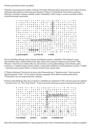 Niestety, jak dotąd wszystko się spełnia.

Wypełnia się przeznaczenie Arafata i Szarona. Przywódca Palestyńczyków przyczynił się do wyboru Szarona,
odrzucając plan pokojowy oferowany przez Baraka i Clintona w Camp David. Teraz Szaron, pustosząc
Palestynę i otaczając wojskiem siedzibę Arafata w Ramallah, zrobił z niego w oczach wszystkich Arabów
świata heroicznego męczennika.




Gdy na Zachodnim Brzegu trwały intensywne działania wojenne, siedziałem z Ełim Ripsem w jego
jerozolimskim domu. Studiowaliśmy kody. Rips wpisał nazwę operacji wojskowej armii Izraela: "Mur
Obronny". Pojawiła się w kodzie tylko raz, skrzyżowana z nazwą palestyńskiego miasta Dżenin, gdzie
Izraelczycy w ciężkich bojach równali właśnie z ziemią obóz uchodźców. Poniżej pojawiło się słowo "Casbah"
– starożytna nazwa miasta Nablus, w którym również trwały zacięte walki.

Z "Murem Obronnym" krzyżował się jawny tekst Pisma mówiący o "burzeniu miast". Nieco powyżej
zakodowane były "walki". W tym samym obszarze oryginalne słowa Biblii wyrażały ducha chwili:
"Nienawidzili się i nie mogli rozmawiać o pokoju".

Przekazy kodu biblijnego były tak szczegółowe i dokładne jak wiadomości CNN i tak precyzyjne jak nagłówki
" Jerusalem Post" czy "New York Timesa". A były to przecież informacje zaszyfro-wane przed tysiącami lat!




Rips obliczał prawdopodobieństwa. Samo połączenie nazw miast z kryptonimem operacji wojskowej mogłoby
 