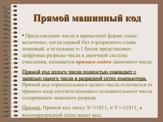 Прямой машинный код Представление числа в привычной форме «знак-величина», когда первый бит  n -разрядного слова знаковый, а остальные  n -1 битов представляют цифровые разряды числа в двоичной системе счисления, называется  прямым кодом  двоичного числа. Прямой код целого числа полностью совпадает с записью самого числа в разрядной сетке компьютера.  Прямой код отрицательного целого числа отличается от прямого кода соответствующего положительного числа содержимым знакового разряда Пример.  Прямой код чисел Х=11011 2  и  Y =-11011 2  в восьмиразрядной сетке имеет вид: 