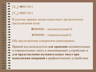 [X пк ] = 0 0011011 [Y пк ] = 1 0011011 В системе прямых кодов существует два различных представления ноля: 0 0000000 – положительный 0; 1 0000000 – отрицательный 0. Оба представления совершенно равноправны. Прямой код используется  для хранения  положительных и отрицательных чисел в запоминающих устройствах и  для представления положительных чисел при выполнении операций  в арифметических устройствах. 