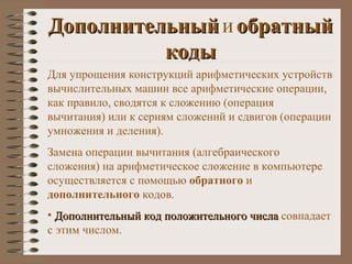 Дополнительный   и   обратный   коды Для упрощения конструкций арифметических устройств вычислительных машин все арифметические операции, как правило, сводятся к сложению (операция вычитания) или к сериям сложений и сдвигов (операции умножения и деления). Замена операции вычитания (алгебраического сложения) на арифметическое сложение в компьютере осуществляется с помощью  обратного  и  дополнительного  кодов. Дополнительный код положительного числа  совпадает с этим числом. 