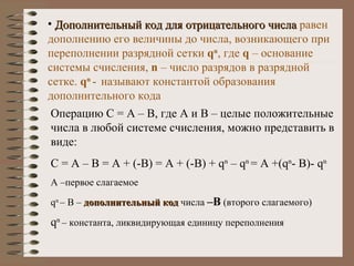 Дополнительный код для отрицательного числа   равен дополнению его величины до числа, возникающего при переполнении разрядной сетки  q n , где  q  – основание системы счисления,  n  – число разрядов в разрядной сетке.  q n   -   называют константой образования дополнительного кода Операцию С = А – В, где А и В – целые положительные числа в любой системе счисления, можно представить в виде: С = А – В = А + (-В) = А + (-В) +  q n  – q n  = A +(q n - B)- q n А –первое слагаемое q n   –  В –  дополнительный код  числа  –В  (второго слагаемого) q n   – константа,   ликвидирующая единицу переполнения 