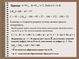 Пример . А=95 10 ,  В=43 10 ,  n =2. Найти С=А-В. [-B дк ] =100 – 43 = 57 С = 95 +  [-B дк ]  – 100 = 95 + 57 – 100 = 152 – 100 = 52 Единицу в старшем разряде суммы можно просто зачеркивать. Необходимо найти способ получения дополнения произвольного числа Х до  q n  без использования вычитания: С = А – В = А + (-В) = А + (-В) +  q n  – q n  +1 -1  = A +(q n - 1-  B)- q n   + 1 Выражение  q n   – 1 – В определяет число В, получаемое заменой каждой цифры числа В на её дополнение до цифры  q  –1. Так,  245 10  + 245 10  = 245 + 754 = 999. В называется  обратным кодом  числа В;  q n - 1 - константой образования обратного кода 