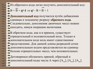 Из обратного кода легко получить дополнительный код: В + В =  q n - 1      q n  - В = В + 1 Дополнительный код  получается путём добавления единицы к младшему разряду  обратного кода . Следовательно, дополнения двоичных чисел можно находить, минуя операцию вычитания. В обратном коде, как и в прямом, существует отрицательный и положительный ноль. Только в дополнительном коде ноль имеет единственное представление. Для данной длины разрядной сетки дополнительным кодом представляется на единицу больше отрицательных чисел, чем положительных. Договоримся обозначать прямой, обратный и дополнительный коды числа А через  [ А пк ], [ А ок ], [ А дк ]. 