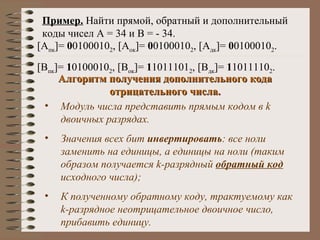 Пример.  Найти прямой, обратный и дополнительный коды чисел А = 34 и В = - 34. [ А пк ] =  0 0100010 2 , [ А ок ] =  0 0100010 2 , [ А дк ] =  0 0100010 2 . [ В пк ] =  1 0100010 2 , [ В ок ] =  1 1011101 2 , [ В дк ] =  1 1011110 2 . Алгоритм получения дополнительного кода отрицательного числа. Модуль числа представить прямым кодом в  k  двоичных разрядах. Значения всех бит  инвертировать : все ноли заменить на единицы, а единицы на ноли (таким образом получается  k -разрядный  обратный код  исходного числа); К полученному обратному коду, трактуемому как  k -разрядное неотрицательное двоичное число, прибавить единицу. 