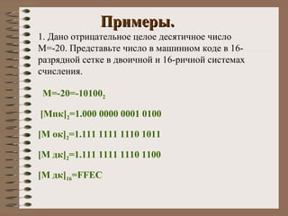 Примеры. 1. Дано отрицательное целое десятичное число   M=-20.  Представьте число в машинном коде в 16-разрядной сетке в двоичной и 16-ричной системах счисления. М=-20=-10100 2 [M пк ] 2 =1.000 0000 0001 0100 [M  ок ] 2 =1.111 1111 1110 1011 [M  дк ] 2 =1.111 1111 1110 1100 [M  дк ] 16 = FFEC 