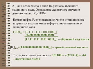 2. Дано целое число в виде 16-ричного двоичного машинного кода. Определите десятичное значение данного числа:  K a =FFD4 Первая цифра  F,  следовательно, число отрицательное и хранится в компьютере в форме дополнительного машинного кода. FFD4 16  =  [ 1.111 1111 1101 0100 дк ] [ 1.111 1111 1101  0011 ок ]  – обратный код числа [ K a ] ПК = [ 1.000 0000 0010 1100 пк ]  –  прямой двоичный код числа Тогда десятичное число а =  - 101100 = - (32+8+4) = -44 – десятичное число -0.000 0000 0000 0001 