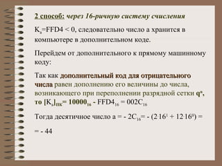 2 способ:   через 16-ричную систему счисления K a =FFD4 < 0,  следовательно число а хранится в компьютере в дополнительном коде. Перейдем от дополнительного к прямому машинному коду: Так   как  дополнительный код для отрицательного числа   равен дополнению его величины до числа, возникающего при переполнении разрядной сетки  q n , то  [ K a ] ПК = 10000 16  -  FFD4 16  = 002С 16 Тогда десятичное число а = - 2С 16 = - (2 . 16 1  + 12 . 16 0 ) = = - 44 