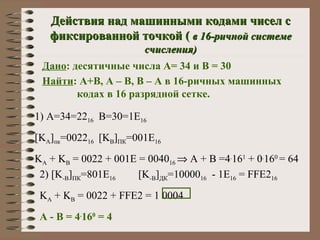 Действия над машинными кодами чисел с фиксированной точкой (  в 16-ричной системе счисления) Дано : десятичные числа А= 34 и В = 30 Найти : А+В, А – В, В – А в 16-ричных машинных   кодах в 16 разрядной сетке. 1)  А=34=22 16 В=30=1 E 16 [K A ] пк =0022 16 [K B ] ПК =001E 16 K A  + K B  = 0022 + 001E = 0040 16    A + B =4 . 16 1  + 0 . 16 0  = 64 2) [K -B ] ПК = 8 01E 16    [K -B ] ДК =10000 16   - 1E 16  = FFE2 16 K A  + K B  = 0022 + FFE2 = 1 0004 А  -  В  = 4 . 16 0  = 4 