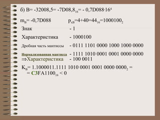 б)  B= -32008,5= -7D08,8 16 = - 0,7D088 . 16 4 m B = -0,7D088 p xB =4+40=44 16 =1000100 2 Знак -  1 Характеристика - 1000100 Дробная часть   мантиссы   - 0111 1101 0000 1000 1000 0000 Нормализованная мантисса - 1111 1010 0001 0001 0000 0000   Характеристика - 100 0011  K B = 1.1000011.1111 1010 0001 0001 0000 0000 2  =  =  C3 FA1100 16  < 0 