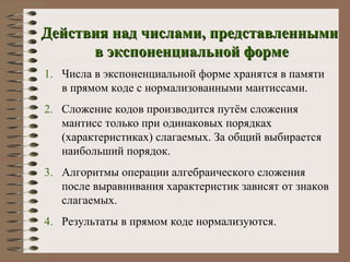 Действия над числами, представленными  в экспоненциальной форме Числа в экспоненциальной форме хранятся в памяти в прямом коде с нормализованными мантиссами. Сложение кодов производится путём сложения мантисс только при одинаковых порядках (характеристиках) слагаемых. За общий выбирается наибольший порядок. Алгоритмы операции алгебраического сложения после выравнивания характеристик зависят от знаков слагаемых. Результаты в прямом коде нормализуются. 