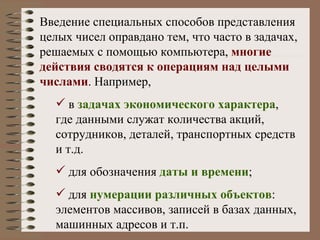 Введение специальных способов представления целых чисел оправдано тем, что часто в задачах, решаемых с помощью компьютера,  многие действия сводятся к операциям над целыми числами . Например, в  задачах экономического характера , где данными служат количества акций, сотрудников, деталей, транспортных средств и т.д. для обозначения  даты и времени ; для  нумерации различных объектов : элементов массивов, записей в базах данных, машинных адресов и т.п. 